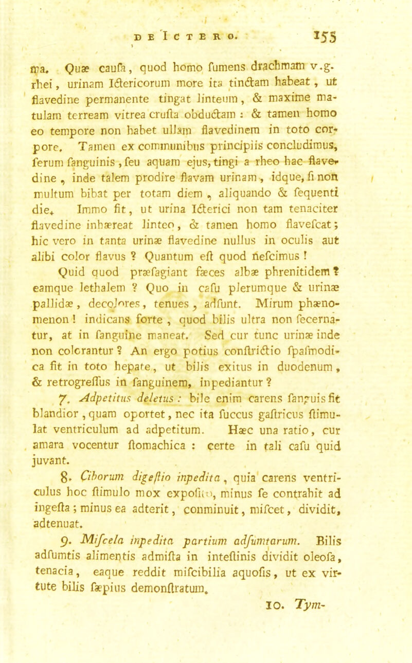 I ij)a. Quae caufa, quod homo fumens drachmam v.g. rhei, urinam Idtericorum more ita tindam habeat, ut flavedine permanente tingat Jinteuin, & maxiiue ma- tulam terream vitrea crufta obdudam : & tamen homo eo tempore non habet ulJain flavedinera in toto cor- pore. Tainen ex comimmibiis prindpiis concludimus, ferum fanguinis , feu aquam' ejus, tingi a rheo hac flaver dine, inde talem prodire flavam urinam, idque,finon muJtum bibat per totam diem , aliquando & fequenti die* Immo fit, ut urina Iderici non tarn tenaciter flavedine inhaereat Jinteo, & tamen homo fiavefcat; hie vero in tanta urinae flavedine nullus in oculis aut alibi color flaviis ? Quantum efl quod nefeimus ! Quid quod praefagiant faeces albae phrenitidem ? eamque lethaJem V Quo in cafu pJerumque & urinae pallidae, decqJ'^res, tenues adfunt. Mirum phaeno- nienon ! indicans forte , quod bilis ultra non fecerna- tur, at in fanguine maneat. Sed cur tunc urinae inde non colcrantur ? An ergo potius confb'idio rpafmodi- ca fit in toto hepate, ut bilis exitus in duodenum, & retrogreflus in fanguinem, inpediantur ? 7. Adpetitns deletus : bile enim carens fanguisfit blandior , quam oportet, nec ita fuccus gaftricus flimu- lat ventriculum ad adpetitum. Haec una ratio, cur amara vocentur flomachica : certe in tali cafu quid juvant. g. Cihorum di^eftio inpedita, quia' carens ventri- culus hoc fiimulo mox expofuo, minus fe contrahit ad ingefta ; minus ea adterit, conminuit, mifeet, dividit, adtenuat. 9. Mlfcela inpedita partium adfumtarum. Bilis adfumtis alimentis admifla in inteftinis dividit oleofa, tenacia, eaque reddit mifeibilia aquofis, ut ex vir- tute bilis fsepius demonftratuin. 10. Tym-