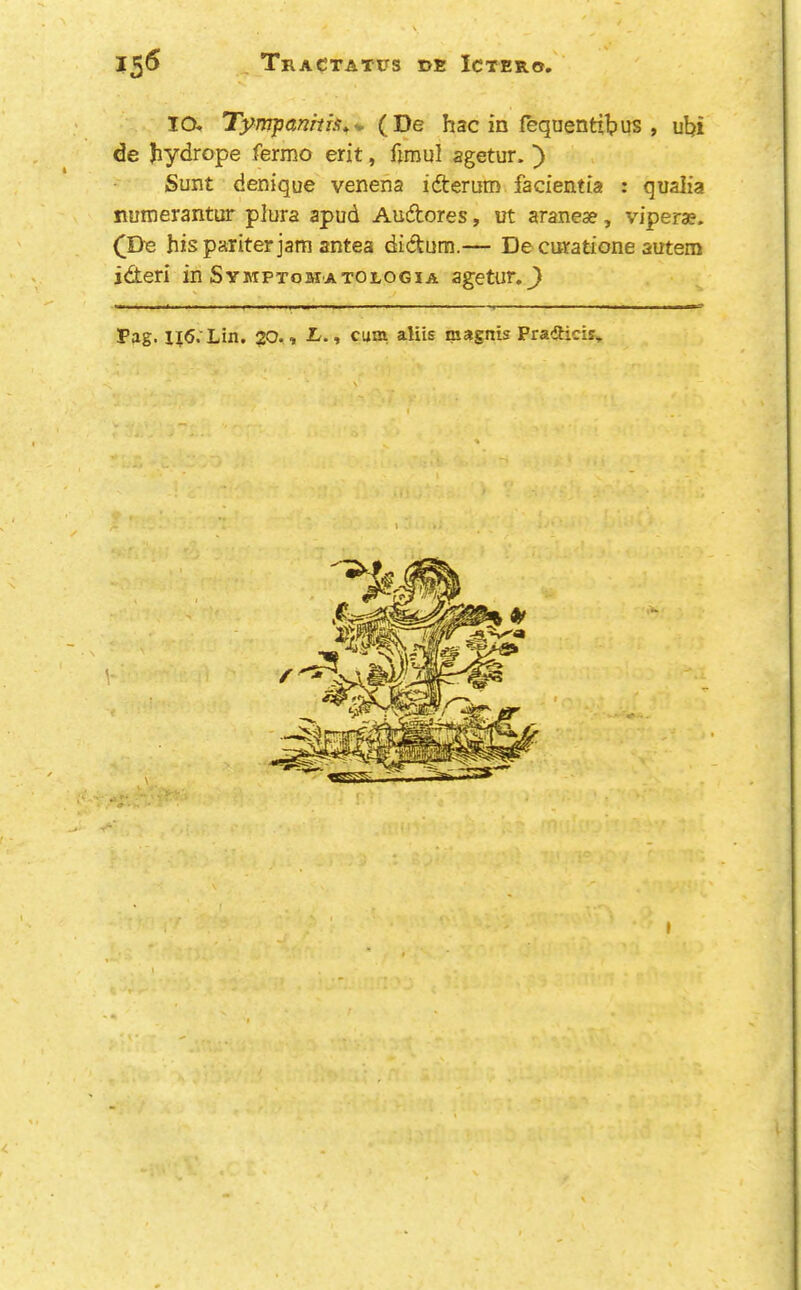 15^ TraCtatus de Ictero. lO. Tympanma*-. (De hac in fequentibus , ul?i de Jiydrope fermo erit, fimul agetur.') Sunt denique venena idterum facientia : quaiia numerantur plura apud Auftores, ut aranese, vipera?. (De hispariterjam antea didum.— De cutatione autem ideri in Symptomatologia agetur._) Pag. 116.Lin. 20. , L., cum, aliis magnis Pradhcis, < ■