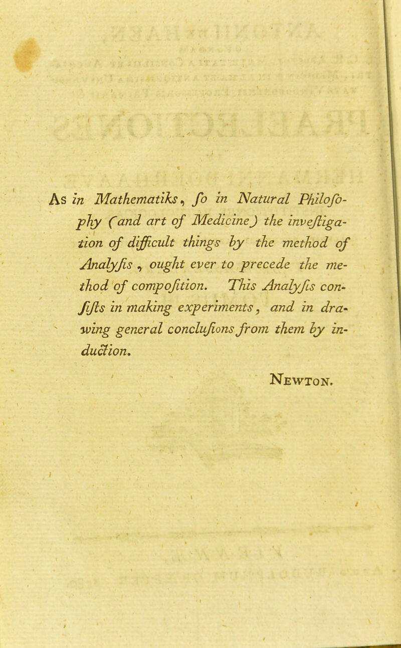 I As in Mathematiks^ fo in Natural Philofo- phy Cand art of MedicineJ the invejliga- tion of difficult things hy the method of Analyfis , ought ever to precede the me- thod'of compofition. This Analyfis con- fifls in making experiments ^ and in dra-  wing general conclufons from them hy in- . duclion, * ' ' Newton.