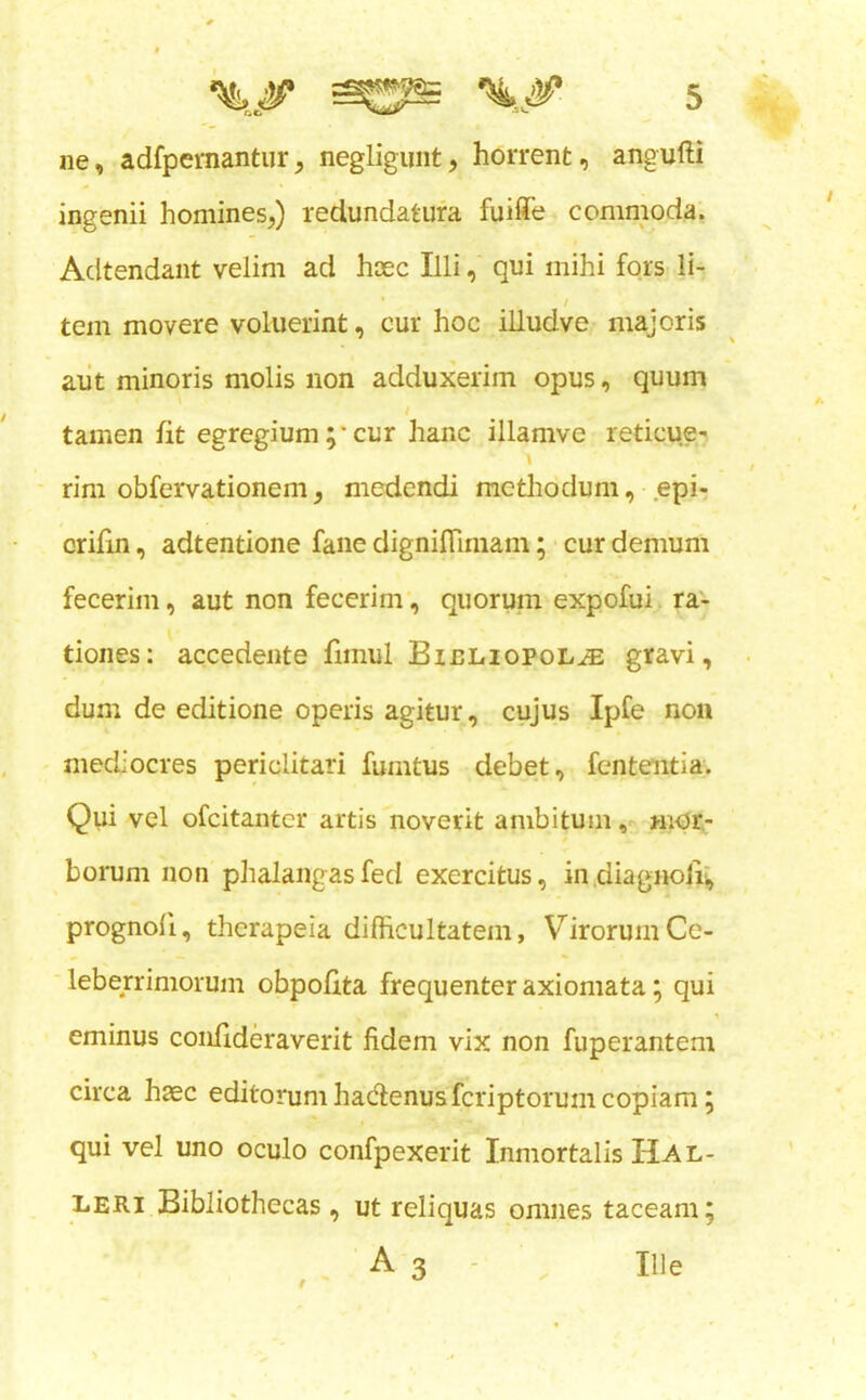 ne, adfpemantur, negligunt, horrent, angufti ingenii homines,) redundatufa fuiffe commoda. Adtendant velim ad hcec Illi, qui mihi fors' li- tern movere voluerint, cur hoc illudve majoris aiit minoris molis non adduxerim opus, quum tamen fit egregium ;* cur hanc illamve reticue- - rim obfervationem, medendi mcthodum, epi, crifin, adtentione fane dignifTimam; • cur demum fecerim, aut non fecerinr, quorum expofui ra- tiones: accedente fimul Bibliopole gifavi, dum de editione operis agitur, cyjus Ipfe non mediocres periclitari fumtus debet, fenteiitia. Qui vel ofcitantcr artis noverit anibitum mor.- borum non phalangasfed exercitus, in diagnoii; prognoli, therapeia difficultatem, VirorumCc- ■ leberrimorum obpofita frequenter axiomata; qui \ eminus confideraverit fidem vix non fuperantem circa haec editorumhadlenusfcriptorumcopiam j qui vel uno oculo confpexerit Inmortalis Hal- LERi Bibliothecas, ut reliquas omnes taceam; Tile