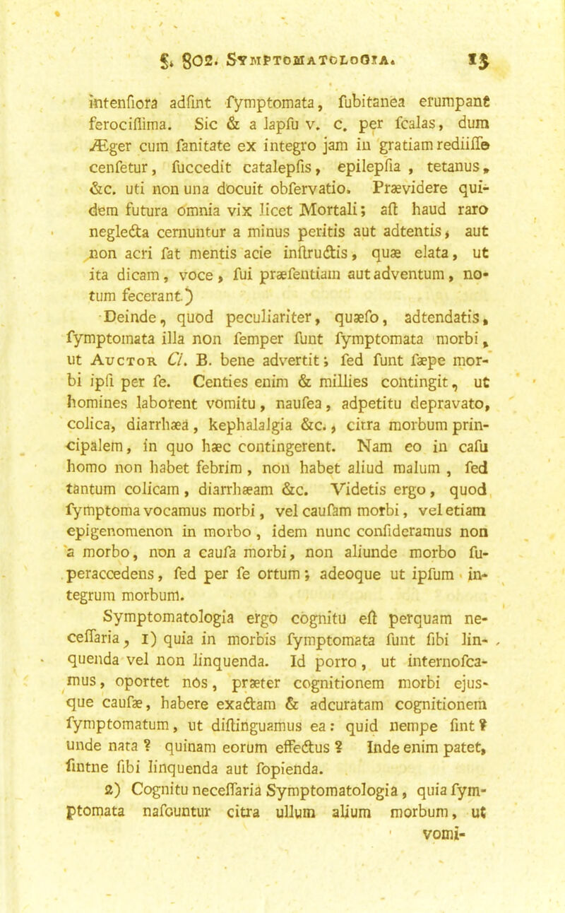 g02. SymPtomatcloOita* 15 mtenfiora adfint fymptomata, fubitanea erumpanC ferociflima. Sic & a lapfu v. c. per fcalas, dura ^ger cum fanitate ex integro jam iu 'gratiam rediilTo cenfetur, fuccedit catalepfis, epilepfia , tetanus» &c. uti non una docuit obfervatio. Praevidere qui- dem futura omnia vix licet Mortali; aft baud raro negleda cernuntur a minus peritis aut adtentis* aut mon acri fat mentis acie inftrudis, quae elata, ut ita dicam, voce> fui praefentiain autadventum, no- tum fecerant) •Deinde, quod peculiariter, quaefo, adtendatis, fymptomata ilia non femper funt fymptomata morbi, ut Auctor Cl B. bene advertif, fed funt faepe mor-* bi ipfi per fe. Centies enim & millies contingit, ut homines laborent vomitu, naufea, adpetitu depravato, colica, diarrliaea , kephalalgia &c., citra morbum prin- cipalem, in quo haec contingerent. Nam eo in caftj homo non habet febrim , non habet aliud malum , fed tantum colicam , diarrhaeam &c. Videtis ergo, quod, fymptoma vocamus morbi, vel caufam morbi, vel etiara cpigenomenon in raorbo, idem nunc confideramus non 2 morbo, non a caufa morbi, non aliunde morbo fu- peraccedens, fed per fe ortum ; adeoque ut ipfum «in- tegrum morbum. Symptomatologla ergo cbgnitu eft perquam ne- ceflaria^ l) quia in morbis fymptomata funt fibi lin- , quenda vel non linquenda. Id porro , ut internofca- mus, oportet nos, prseter cognitionem morbi ejus- que caufae, habere exadtam & adcuratam cognitionem fymptomatum, ut diftinguamus ea: quid nempe fint ? unde nata ? quinam eorum effedus ? Inde enim patet, fintne fibi linquenda aut fopienda. 2) Cognitu neceflaria Symptomatologia, quia fym- ptomata nafcuntur citra ullum alium morbum, ut ■ vomi-