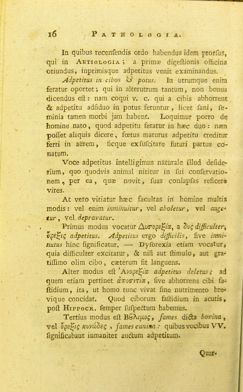 In quibus recenfendis ordo habendus idem prorfus, qui in Aetiologia ; a primae di^eftionis officina oriundus, inprimisque adpetitiis venit examinandus. Adpetitus in cibos o’ potus. In utrumque enim feratur oportet; qui in alterutrum tantum, non bonus dicendus eft: nam coqui v. c. qui a cibis abhorrent & adpetitu adfidiio in potus feruntur , licet fani, fe- minia tamen morbi jam habent. Loquimur porro de homine nato, quod adpetitu feratur in haec duo : nam pofl'et aliquis dicere, foetus maturus adpetitu creditur ferri in aerem, licque exfufcitare futuri partus co- natum. Voce adpetitus intelligimus naturale illud defide- fium, quo quodvis animal nititur in fui confervatio- nem, per ea, quae novit, fuas conlapfas reficere vires. At veto vitiatur haec facultas in homine multis modis: vel enim inminuitur, vel aboletur, vel tur, vel depravatur, ^ . Primus modus vocatur Av(rogs^i'cc^ a difficultev'^ ' cps^ig adpetitus. Adpetitus ergo difficilisy five imni- nutus hinc fignificatur. — Dyforexia etiam vocatur* quia difficulter excitatur, & nift aut ftimulo, aut gra- tiftimo olim cibo, caeterum fit languens. Alter modus eft ^Avoge^ix adpetitus deletus; ad quern etiam pertinet UTTotrmx, five abhorrens cibi fa- ftidium, ita, ut homo tunc vivat fme nutrimento bre^ vique concidat. Quod ciborum faftidium in acutis, poft Hippocr, femper fufpedtum habemus. Tertius modus eft BaA/pf, fames didta bovine, vel Kvvdideg , fames canina : quibus vocibus VV, fignificabant inmaniter audum adpetitum. Quar-