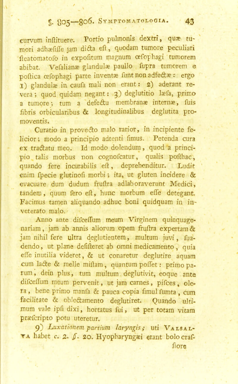 1 curvum inflituere. Portio pulmonis dextri, quae tu- mori adhaefifl'e jam dida eft, quodam tumore peculiar! fieatomatofo in expofitum magnum oefophagi tumorem abibat. Vefalianae glandulae paullo fupra tumcrem e poftica oefophagi parte inventae funtnon adfedae: ergo l) glandulae in caufa mali non erant: 2) aderant re- vera; quod quidam negant: 3) deglutitio laefa, primo a tumore*, turn a 'defedu membranae internae, fuis fibris orbicularibus & longitudinalibus deglutita pro- moventis. Curatio in prov'edo malo rarior, in incipiente fe- licior; modo a principio adtenti fimus. Petenda cura ex tradatu meo. Id modo dolendum, quod a princi- pio talis morbus non cognofcatur, qualis pofthac, quando fere incurabilis eft, deprehenditur. Ludit enim fpecie gJutinofi morbi; ita, ut gluten incidere & evacuare dum dudum fruflra adlaboraverunt Medici, tandem, quum fero eft, hunc niorbum elfe detegant. Facimus tamen aliquando adhuc boni quidquam in in- veterate malo. Anno ante difceflum meum Virginem quinquage- nariam, jam ab annis aliorum opem fruftra expertam& jam nihil fere ultra deglutientem, multum juvi, fua- dendo, ut plane defifteret ab omni medicamento, quia effe inutilia videret, & ut conaretur deglutire aquam cum lade & raelle miftam, quantum poftet: primo pa- rum , dein plus, turn multum deglutivit, eoque ante difcelTura meum pervenit, ut jam carnes, pifces , ole- ra , bene primo manfa & pauca copia fimul fumta , cum facilitate & oblcdamento deglutiret. Quando ulti- mum vale ipfi dixi, hortatus fui, ut per totam vitam pra?fcripto potu uteretur. 9) Luxationem partium laryngis; uti Valsal- va habet c. 2. /• 20. Hyopharyngaei erant bolocraf- fiore