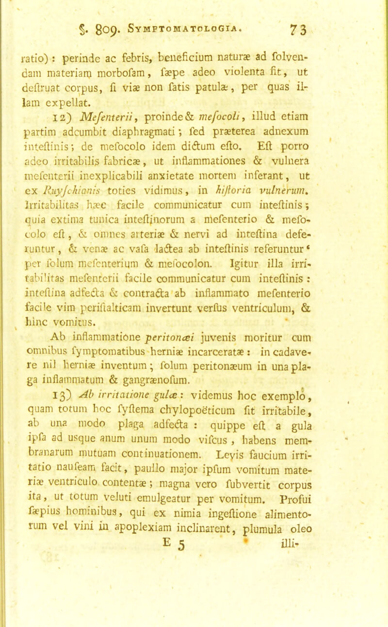 • » Sop* SyMPTOMATOLOGIA. 73 ratio) : perinde ac febris, beneficium naturae ad folven- dam materianj morbofam, faepe adeo vioienta fit, ut deftruat corpus, fi viae non fatis patulat, per quas il- 1am expellat. 12) Me/enteriif proinde& mefocoli, illud etiam partim adcumbit diaphragmati *, fed praeterea adncxum inteftinis; de mefocolo idem didum efio. Eft porro adeo irritabilis fabricae, ut inflammationes & vuliiera inefcnterii inexplicabili anxietate mortem inferant, ut ' ex Ruyjchianis toties vidimus, in hijloria vulnerum, Irritabilitas haec facile communicatur cum inteftinis j quia extima tunica inteftfiiorum a mefenterio & mefo- colo eft , & omnes ai teriae & nervi ad inteftina defe- runtur, & venae ac vafa -ladea ab inteftinis referuntur * per folum mcfcnterium & meidcolon. Igitur ilia irri- tabilifas mefentcrii facile communicatur cum inteftinis : inteftina adfeda & contrafta'ab inflammato mefenterio facile vim pcrifialticam invertunt verfus ventriculum, & liinc vomitus. Ab inflammatione peritoncei juvenis moritur cum omnibus fymptomatibus*herniae incarceratae : incadave- re nil herniae inventum; folum peritonaeum in una pla- ga inflammatum & gangraenofum. 13) Ab irritatione gulce: videmus hoc exemplo, quam totum hoc fyflema chylopoeticum fit irritabile, ab una modo plaga adfeda : quippe eft a gula ipfa ad usque anum unum modo vifcus , habens mem- branarum mutuam continuationem. Lcyis faucium irri- tatio naufeam facit, paullo major ipfum vomitum raate- riae ventriculo contentae; magna vcro fubvertit corpus ita, ut totum veluti emulgeatur per vomitum. Profui faepius hominibus, qui ex nimia ingeftione alimento- rum vel vini in apoplexiam inclinarcnt, plumula oleo