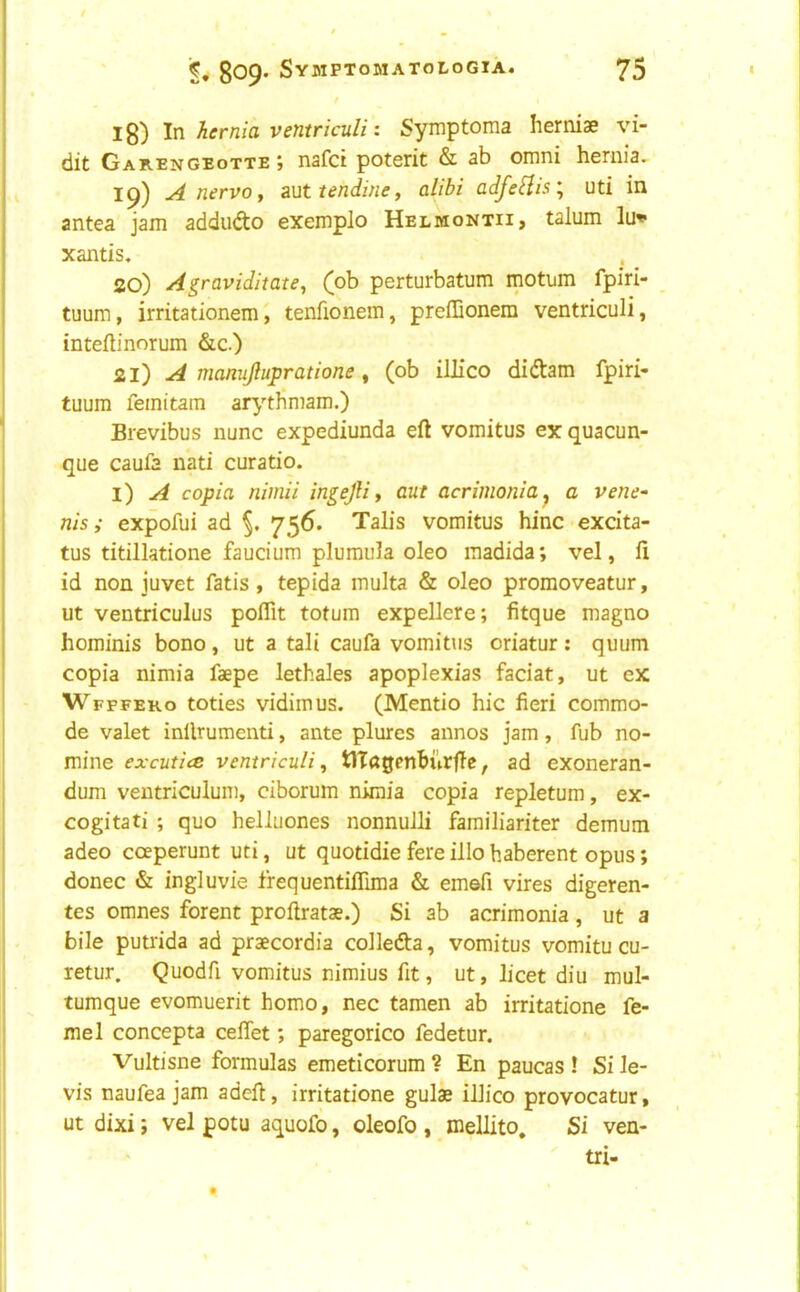 1^) In hernia ventriculi: Symptoma herniae vi- dit Gab-Engeotte j nafci poterit & sb omni hernia, ip) A nervo y ?Mttendiney alibi adfe[iis\ uti in antea jam addudo exemplo Helmontii, talum lu» xantis. 20) AgraviditatCy (ob perturbatum motum fpiri- tuum, irritationem, tenfionem, preffionem ventriculi, intefbnorum &c.) 21) A manujlupratione , (ob illico didam fpiri- tuum femitam atythmam.) Brevibus nunc expediunda eft vomitus ex quacun- que caufa nati curatio. l) A copia nimii ingejH y ant acrimonia^ a vene^ nisi expofui ad 756. Talis vomitus hinc«excita- tus titillatione faucium pluraula oleo madida; vel, ft id non juvet fatis, tepida multa & oleo promoveatur, ut ventriculus poftit totum expellere; fitque magno hominis bono, ut a tali caufa vomitus oriatur: quum copia nimia faepe lethales apoplexias faciat, ut ex Wfffeko toties vidimus. (Mentio hie fieri commo- de valet inllrumenti, ante plures annos jam, fub no- mine excutice ventriculi y tlTagenBurftc, ad exoneran- dum ventriculum, ciborum nimia copia repletum, ex- cogitati ; quo helluones nonnulli familiariter demum adeo cceperunt uti, ut quotidie fere illo haberent opus; donee & ingluvie frequentiflima & emefi vires digeren- tes omnes forent proftratae.) Si ab acrimonia, ut a bile putrida ad praecordia colleda, vomitus vomitu cu- retur. Quodft vomitus nimius fit, ut, licet diu mul- tumque evomuerit homo, nec tamen ab irritatione fe- me 1 concepta ceftet; paregorico fedetur. Vultisne formulas emeticorum ? En paucas ! Si le- vis naufea jam adeft, irritatione gulae illico provocatur, ut dixi; vel potu aquofo, oleofo , mellito. Si ven- tri-