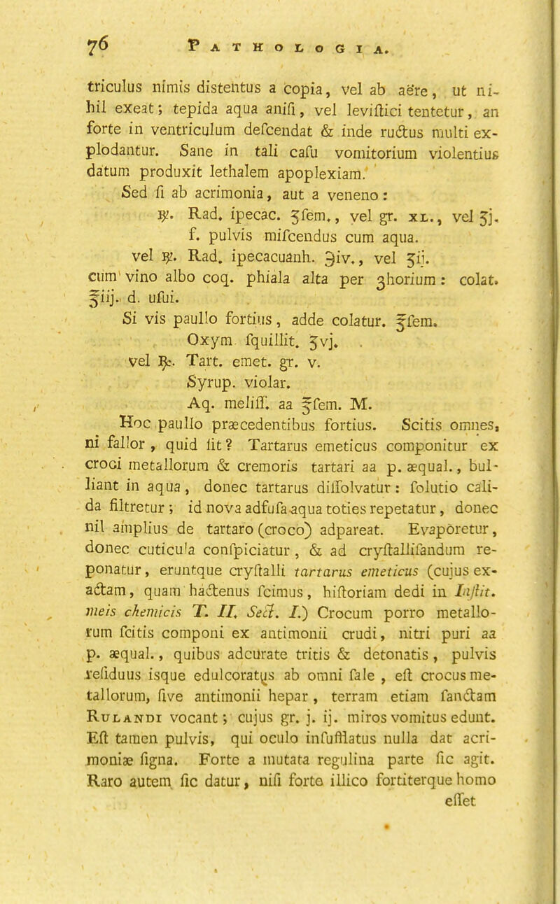 triculus nimis distentus a copia, vel ab aere, ut ni- hil exeat; tepida aqua anifi, vel leviltici tentetur, an forte in ventriculum defcendat & inde rudtus multi ex- plodantur. Sane in tali cafu vomitorium violentiug datum produxit lethalem apoplexiam.’ Sed fi ab acrimonia, aut a veneno: Rad. ipecac. vel gr. xr., vel jj* f. pulvis raifceudus cum aqua, vel Rad. ipecacuanh. 9iv., vel pi. cum' vino albo coq. phiala alta per ^horium: colat. ^iij.. d. ufui. Si vis paullo fortius, adde colatur. ffem. Oxym. fquillit. 5vj. , vel Tart. emet. gx. v. Syrup, violar. Aq. melilh aa ^fem, M. Hoc paullo prascedentibus fortius. Scitis omnes, ni fallor , quid lit ? Tartarus emeticus componitur ex crooi metallorura & cremoris tartari aa p. aequal., buT liant in aqua, donee tartarus dilTolvatur: folutio call- da filtretur ; id nova adfufaaqua totiesrepetatur, donee nil ainplius de tartaro (croco) adpareat. Evaporetur, donee cuticula confpiciatur, & ad cryftallifandum re- ponatur, eruntque cryftalli tartarus emeticus (cuius ex- adam, quain hadtenus feimus, hiftoriam dedi in LijUt. iiieis chemicis T. II, Seel. /.) Crocum porro metallo- rum feitis componi ex antimonii crudi, nitri puri aa p. aequal., quibus adcUrate tritis & detonatis, pulvis reliduus isque edulcorat^is ab omni fale , ell; crocus me- tal lorum, five antimonii hepar, terram etiam fandtam Rulandi vocant; cujus gr. j. ij. miros vomitus edunt. Eft tamen pulvis, qui oculo infuftiatus nulla dat acri- moniae figna. Forte a inutata regulina parte fic agit. Raro autem, fic datur, nifi forto illico fortiterque homo eftet