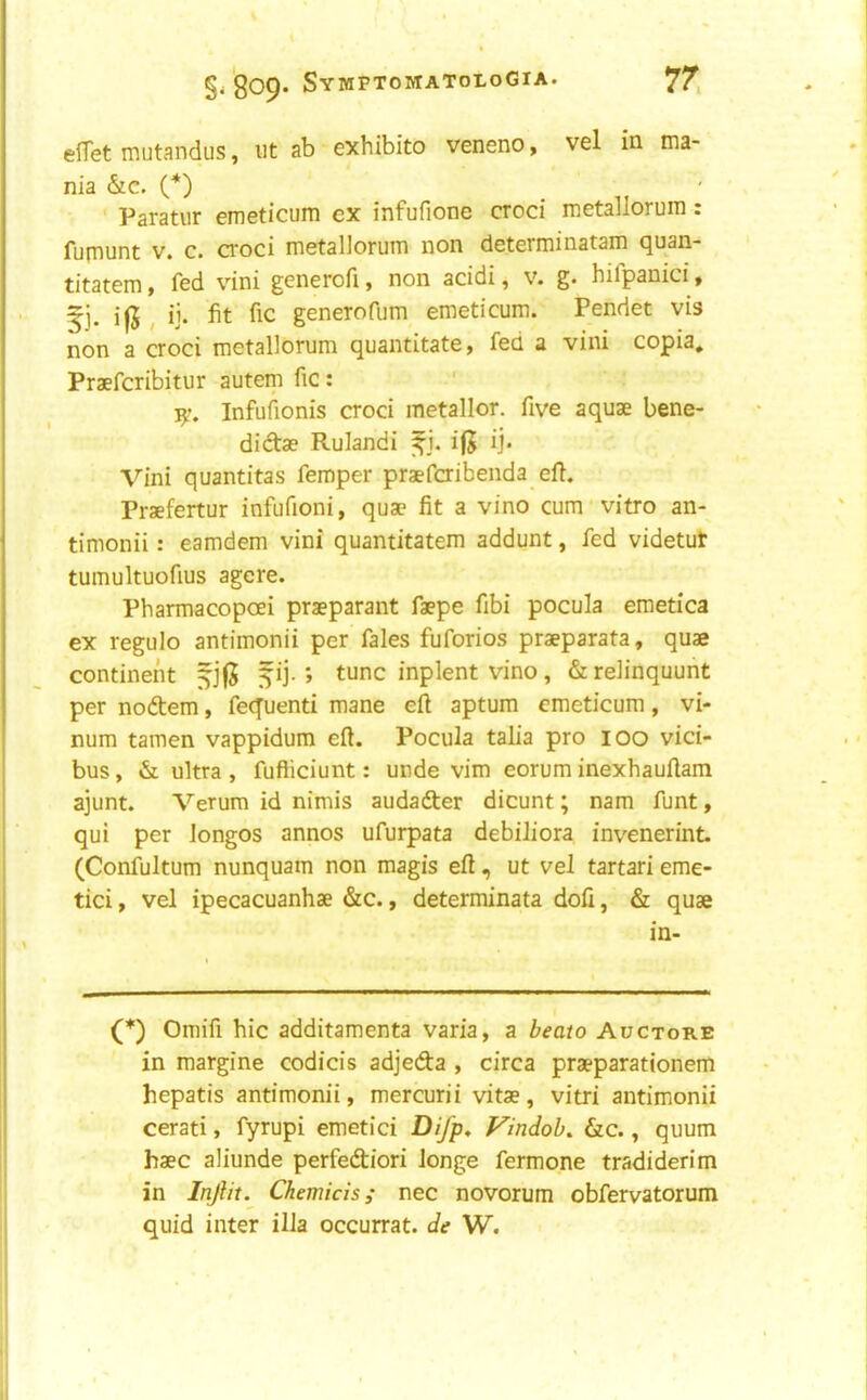 elTet miJtandus, iit ab exhibito veneno, vel in ma- nia &c. {*) Paratiir emeticum ex infufione croci metaliorum: fumunt V. c. croci metaliorum non determinatam quan- titatem, fed vini generofi, non acidi, v. g. hilpanici , 5]. i|5 , ij» fit fic generofum emeticum. Pendet vis non a croci metaliorum quantitate, fed a vini copia, Praefcribitur autem fic; Infufionis croci metallor. five aquae bene- didae Rulandi ifj ij. Vini quantitas femper praefcribenda efl. Praefertur infufioni, quae fit a vino cum vitro an- timonii: eamdem vini quantitatem addunt, fed videtut tumultuofius agere. Pharmacopoei praeparant faepe fibi pocula emetica ex regulo antimonii per fales fuforios praeparata, quae continent fij-; tunc inplent vino, &relinquunt per nodtem, fequenti mane eft aptum emeticum, vi- num tamen vappidum eft. Pocula talia pro 100 vici- bus, & ultra , fufticiunt: unde vim eorum inexhauftam ajunt. Verum id nimis audafter dicunt; nam funt, qui per longos annos ufurpata debiliora invenerint. (Confultum nunquain non magis eft, ut vel tartari eme- tici, vel ipecacuanhae &c., determinata dofi, & quae in- (*) Omifi hie additamenta varia, a beato Auctore in margine codicis adjeda , circa praeparationem hepatis antimonii, mercurii vitae, vitri antimonii cerati, fyrupi emetici Difp, Vindob. &c., quum haec aliunde perfediori longe fermone tradiderim in Inftit. Chemicis; nec novorum obfervatorum quid inter ilia occurrat. de W.