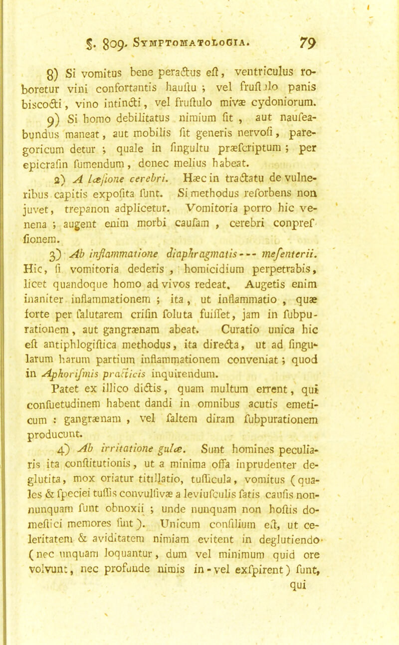 % 8) Si voraitus bene peradus efi, ventriculus ro- boretur vini confortantis hauftu ; vel frufljlo panis biscodi, vino intindi, vel fruftulo mivae cydoniorum. 9) Si homo debilitatus iiimium fit , aut naufea- bundus maneat, aut mobilis fit generis nervoii, pare- goricum detur ; quale in fingultu praefcriptum ; per epicrafin fumendum, donee melius habeat. a) A L<ejlone cerebri. Haec in tradatu de vulne- ribus capitis expofita funt. Si methodus reforbens non juvet, trepanon adplicetur. Vomitoria porro hie ve- nena augent enim morbi caufam , cerebri conpref- fionem. 3) • Ab inflammatione diaphragmatis — mefenterii. Hie, fi vomitoria dederis , homicidium perpetrabis, licet quandoque homo ad vivos redeat. Augetis enim inaniter inflammationem ; ita , ut inflammatio , quae forte per falutarem crifin foluta fuifTet, jam in fubpu- rationem, aut gangraenam abeat. Curatio unica hie eft antiphlogiftica methodus, ita direda, ut ad fingu- larum harum partium inflammationem conveniat; quod in Apkorifmis prafticis inquirendum. Patet ex illico didis, quam multum errent, qui confuetudinem habent dandi in omnibus acutis emeti- cum : gangraenam , vel faltem dirara fubpurationem producunt. 4} Ab irritatione gulce. Sunt homines peculia- ris ita conftitutionis, ut a minima offa inprudenter de- glutita, mox onatur titiJJatio, tuflicula, vomitus (qua- les & fpeciei tuflis convullivae a leviufcuhs fatis caiifis non- nunquam funt obnoxii ; unde nunquam non hoftis do- meftici memores fmt}. Unicum confilium eft, ut ce- leritatem & aviditatem nimiam evitent in deglutiendo (nec unquam loquantur, dum vel minimum quid ore volvunt, nec profuude nimis in-vel exfpirent) funt, qui