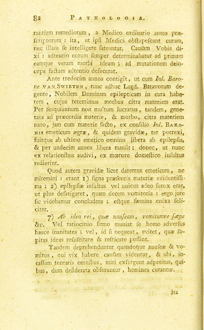 raritium rejmedioruin , a Medico ordinario antea prae- fcriptorum : ita, ut ipfi Medici obftupefcant curam, nec iilam fe intelligere fateantur. CauISm Vobis di- xi : adteutio coruni Temper determinabatur ad primam earaque veram morbi ideam ; ad mutationem dein- ceps fadara adtentio defecerat. Ante tredecim annos contigit, ut cum InL Baro- ne VAN. SwiETEN, tURC adhuc Lugd. Batavorum de- gente, Nobilem Dominam epiJepticam in cura habe- rem , cujus teterrimus morbus citra materiem erat. Per fesquiannum non mu'tum lucratus, tandem, gene- Tata ad praecordia materie, & morbo, citra materiem nato, jam cum materie fado, ex confilio Ini, BaRo- Nis emeticum aegrae, & quidem. gravidae, ter porrexi, fuitque ab ultimo emetico omnino libera ab epilepfia, & per undecim annos libera manfit; donee, ut nunc ex relationibus audivi, ex moerore domeflico infultus redierint. Quod autem gravidae licet daremus emeticum, ne miremini : erant i} figna praefentis materiae evidentiffi- ma ; 2} epilepfiae infultus vel unicus adeo ferox erat, ut plus defatigaret, quam decern vomitoria : ergo jure fic videbamur concludere ; clique faemina enixa feli- citer. 7) Ah ilea rei, ques naufeam, vomitumve f<^pe &c. Vel ratiocinio firmo muniat fe homo adverfus hasce inanitates ; vel, id fi nequeat, evitet, quae fo- pitas ideas refufeitare & refricare polTint. Tandem deprehenduntur quandoque naufeae & vo- mitus , oui vix habere caiifam videntur, & ubi, in- cailum tentatis omnibus, miri exfurgunt adpetitus, qui- bus, dum defiderata obferuntur , homines curantur. Ita