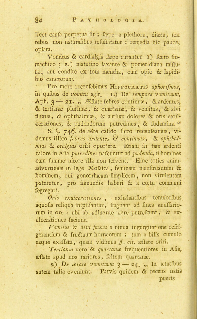 licet caufa perpetua fit ; faepe a plethora , diaeta, lex rebus non naturalibus refufcitatur : rcmedia hie pauca, opiata. Vomitus & cardialgia faepe curantur i) feuto flo- machico ; 2.} matutino laxante & pomeridiana miflu- ra, aut condito ex tota mentha, cum opio & lapidi- bus cancroruni. Pro more recenfebimus Hipfocratis aphorifmosj in quibiis de vomitu agit. I.) De tempore vomituum, Aph. 3 — 21. „ dilate febres continuae, &ardentes, & tertianae plurimae, & quartanae, & vomitus, & alvi fiuxus, & ophthalmiae, & aurium dolores & oris exul- cerationes, & pudendorum putredines, & fudamina. “ Si 746. de aere calido ficco recenfeamus, vi- demus illico febres ardentes id continuas'y & ophthal- mias & otalgias oriri oportere. Etiam in tarn ardenti calore in Afia putredines nafeuntur ad pudenda, fi homines cum fumrao nitore ilia non fervent. Hinc toties anim- advertimus in lege Mofaica, feminam menflruantem & hominem, qui gonorrhaeam fimplicem, non viruleiitam pateretur, pro inmundis haberi &: a ccetu communi fegregari. Oris exulcerationes , exhalantibus tenuioribus aquofis reliqua infpiifantur, ftagnant ad fines emilfario- rum in ore : ubi ab adluente aere putrefeunt, & ex- ulcerationes faciunt. Vomitus & alvi fiuxus a nimia ingurgitatione refri- gerantium & frudtuum horraeorum ; turn a bilis cumulo eaque exalTata, quam vidimus /. cit. aeftate oriri. Tertiance vero & quartance fiequentiores in Afia, aeftate apud nos rariores, faltem quartanae. 2')De ectate vomituum 3 — 24. ,, In aetatibus autem talia eveniunt. Parvis quidein & recens natis pueris