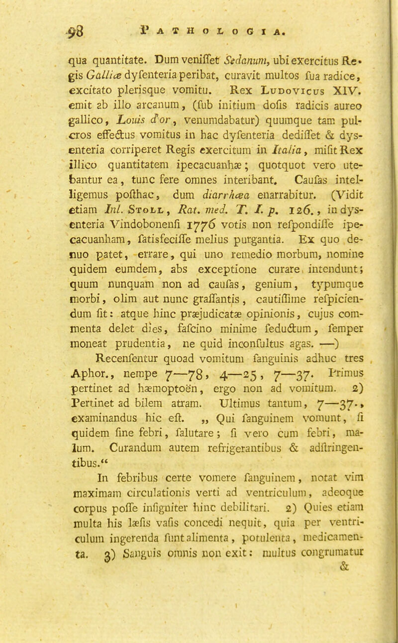 qua quantitate. Dum veniffet ubiexerdtus Re* gis Gfl///ce dyfenteriaperibat, curavit multos fuaradice, excitato plerisque vomitu. Rex Ludovicus XIV. emit ab ilJo arcanum, (fub initium dofis radicis aureo gallico, Louis dor, venumdabatur) quumque tam pul- cros efFedus vomitus in hac dyfenteria dediffet & dys- enteria corriperet Regis cxercituin in Italia, mifit Rex illico quantitatem ipecacuanhae; quotquot vero ute- bantur ea, tunc fere omnes interibant. Caufas intel- ligemus pofthac, dum diarrhcea enarrabitur. (Vidit £tiam Ini. Stoll, Rat. med. T, I. p, 126., in dys- enteria Vindobonenii 1776 votis non refpondilTe ipe- cacuanham, fatisfeciffe melius purgantia. Ex quo de- nuo patet, errare, qui uno remedio morbum, nomine quidem eumdem, abs exceptione curare, intendunt; quum nunquam non ad caufas, genium, typumque morbi, olim aut nunc graffantis , cautiffime refpicien- dum fit: atque hinc praejudicatae opinionis, cujus com- menta delet dies, fafeino minime fedudum, femper inoneat prudentia, ne quid inconfultus agas. —) Recenfentur quoad vomitum fanguinis adhuc tres Aphor., nerape 7—73, 4—25, 7—37. Primus pertinet ad haemoptoen, ergo non ad vomitum. 2) Pertinet ad bilem atram. Ultimus tantum, 7—^>7' * examinandus hie eft. „ Qui fanguinem voinunt, ft quidem fine febri, falutare; ft vero cum febri, ma- lum. Curandum autem reffigerantibus & adftringen- tibus.“ In febribus certe vomere fanguinem, notat vim maximam circulationis verti ad ventriculum, adeoque corpus pofle infigniter hinc debilitari. 2) Quies etiam multa his laefis vafis concedi nequit, quia per ventri- culum ingerenda funtalimenta, potulenta, luedicamen- ta. 3) Sanguis omnis non exit: multus congrumatur I