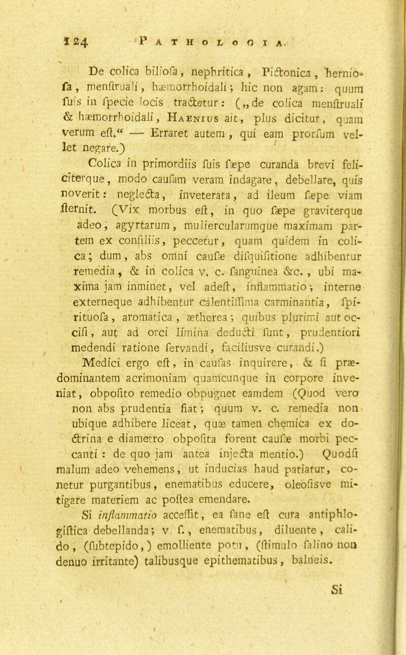 De colica biliofa, nephritica , PiAonica , ‘hernio-^ fa, menflruali, haemon-hoidali; hie non agam: qiium fuis in fpecie locis tradetur; („de coiica menflruali & hsemorrhoidali, Haenii/s ait, plus dicitur, quaiii verum efl.“ — Erraret autem , qui earn prorfum vel- let negare.} Colica in primordiis fuis f9epe curanda brevi feJi- citerque, modo caufam veram indagare, debelJare, quis noverit: negieda, inveterata, ad ileum fdepe viam fternit. (Vix morbus eft, in quo f*pe graviterque adeo, agyrtarum, muliercularurngue maximam par- tem ex confiiiis, peccetur, quam quidem in coli- ca; dum, abs omni caufse dirquifitione adhibentur remedia, & in colica v. c. fangiiinea &c. , ubi ma- xima jam inminet, vel adeft, inflaramatio •, interne externeque adhibentur calentifTmla carminantia, fpi- rituofa , aromatica , aetherea ; quibus plurimi aut oc- cifi, aut ad orci limina dedudi funt, prudentiori medendi ratione fervandi, faciliusve curandi.) Medici ergo ell, in caufas inquirere, & fi prae- dominantem acrimoniam quameunque in corpore inve- niat, obpofito remedio obpugnet eamdem (Quod vero non abs prudentia fiat; quum v. c. remedia non. ubique adhibere Jiceat, quae tamen chemica ex do- drina e diametro obpofita forent caufae morbi pec- cant! : de quo jam antca injeda mentio.) Quodfi malum adeo veViemens, ut inducias baud pafiatur, co- netur purgantibus, enematibus educere, oleofisve mi- - tigare raateriem ac poflea emendare. Si inflammatio acceffit, ea fane efl cura antiphlo- giflica debellanda; v f., enematibus, diluente, cali- do , (fubtepido,) emolliente potu , (flimulo fa lino non denuo irritaute) talibusque epithematibus, balneis. Si