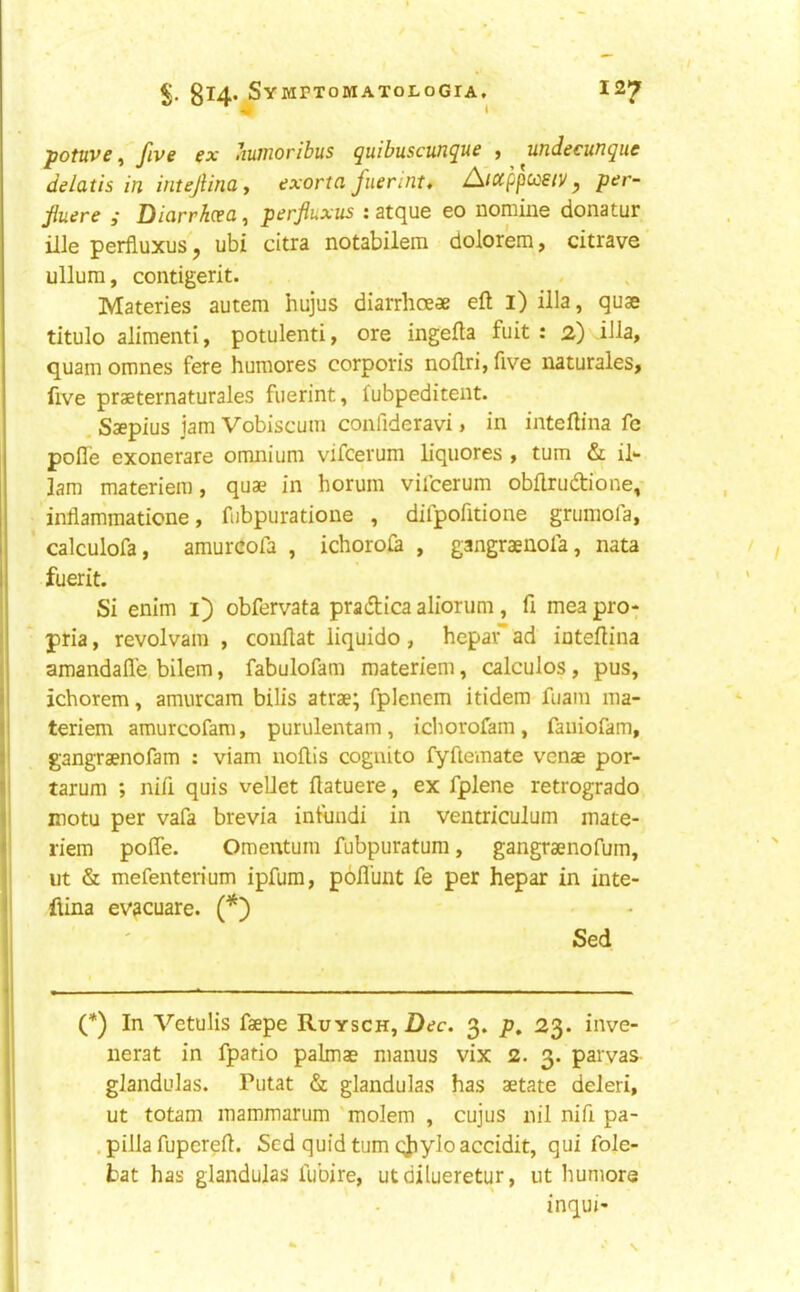 ^ i potuve, five ex Ituiiioribus ^uibuscun^ue j undecufi^ue delatis in intejlinay exorta fuennt, A'lccppccsiv, per- fiuere ,■ Diarrhcen, perfiuxus : atcjue eo nomine donatur ille perfiuxus, ubi citra notabilera dolorem, citrave' ullum, contigerit. , . . Materies autem hujus diarrhoeae eft l) ilia, quae titulo aliment! y potulenti, ore ingefta fuit : 2) ilia, quam omnes fere humores corporis noftri, five naturales, five praeternaturales fuerint, fubpeditent. . Saepius jam Vobiscum confideravi, in inteftina fe pofle exonerate omnium vifcerum liquores , turn & il*- lam materiem, quae in horum vifcerum obftrudi'one,- inflammatione, fubpuratione , difpofitione grumofa, ’ calculofa, amurcofa , ichoroia , gangraenofa, nata fuerit. Si enim i) obfervata pradtica aliorum , fi mea pro-; pria, revolvam , couftat liquido , hepai ad inteftina amandafle bilem, fabulofam materiem, calculos, pus, ichorem, amurcam bills atrae; fplenem itidem fuam ma- teriem amurcofara, purulentam, icliorofam, faiiiofam, gangraenofam : viam noftis cognito fyftemate venae por- tarum ; nifi quis vellet ftatuere, ex fplene retrogrado inotu per vafa brevia infimdi in ventriculum mate- riem pofie. Omentum fubpuratum, gangraenofum, ut & mefenterium ipfum, pofi’unt fe per hepar in inte- flina evacuate. (*) Sed (*) In Vetulis faepe Ruysch, Dec. 3. p, 23. inve- nerat in fpatio palmae manus vix 2. 3. parvas glandulas. Putat & glandulas has aetate deleri, ut totam mammarum 'molem , cujus nil nifi pa- . pilla fupereft. Sed quid turn c;JiyIo accidit, qui fole- . bat has glandulas fubire, utdilueretur, ut humors inqui*