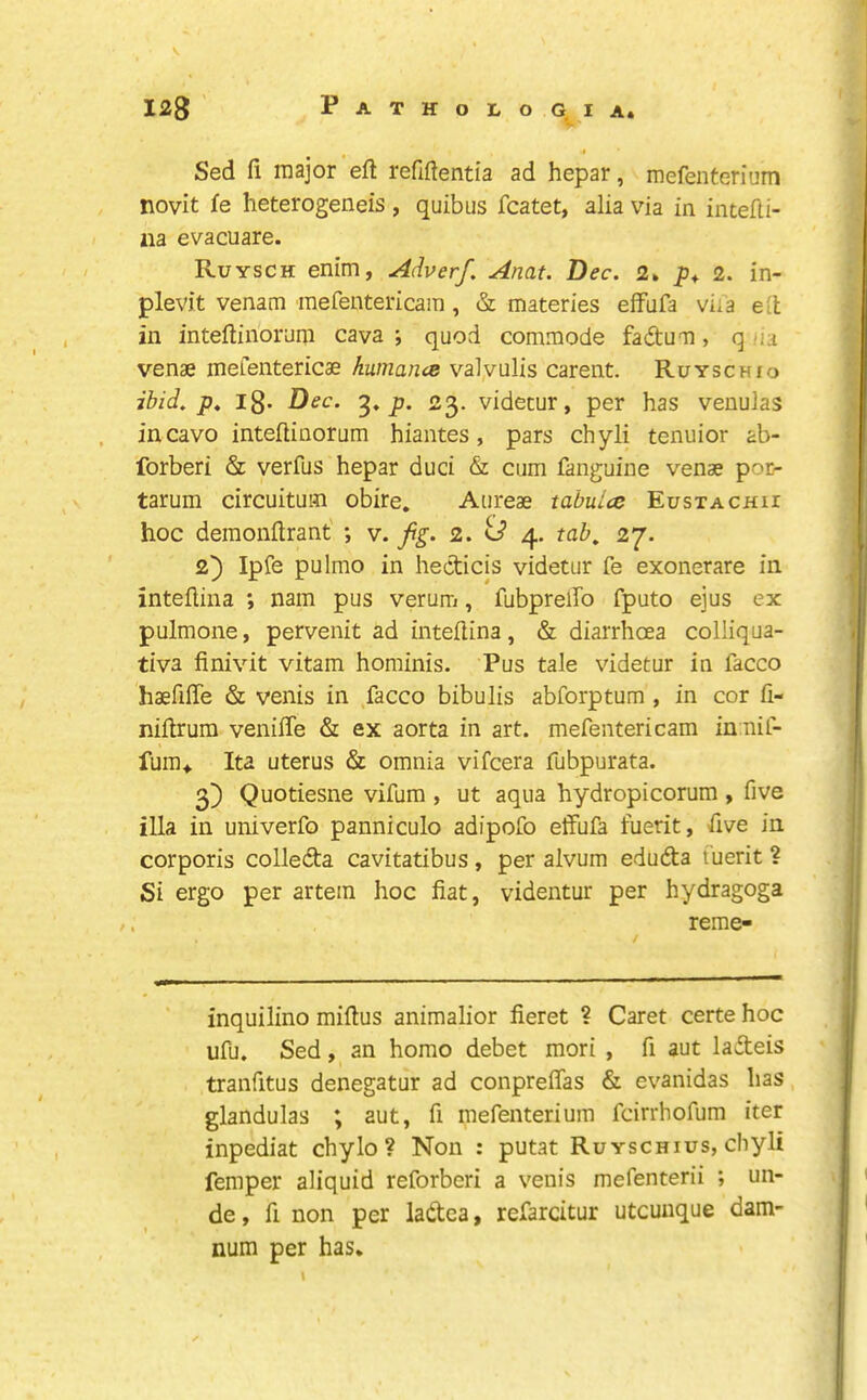 Sed fi major eft refiftentia ad hepar, mefenterium novit fe heterogeneis, quibus fcatet, alia via in intefti- iia evacuare. Ruysch enim, Adverf. Anat. Dec. 2» 2. in- plevit venam mefentericain, & materies effufa viia eft in inteftiiionmi cava ; quod commode fadum, q iia venae mefentericae humancB valyulis carent. Ruyschio ibid. p. l8- Dec. p. 23. videtur, per has venulas incavo inteftinorum hiantes, pars chyli tenuior ab- forberi & verfus hepar duci & cum fanguine venae por- tarum circuitum obire. Aureae tabulce Eustachii hoc deraonftrant ; v. jig. 2. U 4. tab, 27. 2} Ipfe pulmo in hecticis videtur fe exonerate in inteftina ; nam pus verum, fubprelfo fputo ejus ex pulmone, pervenit ad inteftina, & diarrhoea colliqua- tiva finivit vitam hominis. Pus tale videtur in facco haefifte & venis in facco bibulis abforptum , in cor fi- niftrum venifte & ex aorta in art. mefentericam in nif- fura*. Ita uterus & omnia vifcera fubpurata. 3) Quotiesne vifum , ut aqua hydropicorum , five ilia in univerfo panniculo adipofo etfufa fuerit, five in corporis colleda cavitatibus , per alvum eduda fuerit ? Si ergo per artein hoc fiat, videntur per hydragoga reme- inquilino miftus animalior fieret ? Caret certe hoc ufu. Sed, an homo debet mori , ft aut ladeis tranfitus denegatur ad conpreflas & evanidas has, glandulas ; aut, fi mefenterium fcirrhofum iter inpediat chylo ? Non : putat Ruyschius, chyli femper aliquid reforberi a venis mefenterii ; un- de , fi non per ladea, refarcitur utcunque dam- num per has*