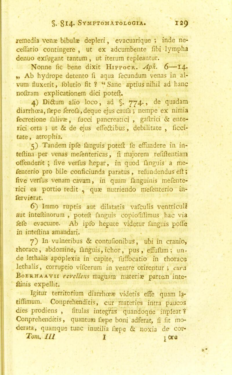 reinedia venae bibulae depleri, evacuarique ; inde ne- cefl'ario contingere , ut ex adcumbente fibi 'lympha denuo exfugant tantum, ut iterum repleantur. Nonne lie bene dixit Hippocr. Aph. 6—14* „ Ab hydrope detente fi aqua fecundum venas in al- vum fluxerit, folutio fit ? “ Sane aptius nihil ad hanc noftram explicationem did potefi. , Didum alio loco, ad 774*, de quadam diarrhoea,faepe lerofa,deque ejus caufa ; nempe ex nimia fecretione falivae, fucci pancreatici , gafirici & ente- rici orta ; ut & de ejus effedibus, debilitate , ficci- tate, atrophia. Tandem ipfe fanguis potell fe effundere in in- tefiina per venas mefentericas, fi majorem refifientiam otfenderit ; five verfus hepar, in quod fanguis a me- fenterio pro bile conficiunda paratus, refundendus eft; five verfus venam cavam, in quam fanguinis mefente- 'rici ea portio redit , quae nutriendo mefenterio in- fer vierat. 6) Immo ruptis aut dilatatis vafeulis ventriculi aut inteftinorum , poteft fanguis copiofiflimus hac via fefe evacuare. Ab ipfo hepate videtur fanguis pofl'e in infeftina amandari. 7) In vulneribus & contufionibus, ubi in cranio, thorace, abdomine, fanguis, ichor, pus, efFufum ; un- de lethalis apoplexia in capite, fuffocatio in thorace lethaJis, corruptio vifeerum in ventre orirentur ; cura Boerhaavii revellens magnarn materiae partem inte- ftinis expellit. Igitur territofium diaiThoeae videtis efle quam la- tifiimum. Conprehenditis, cur materies intra paucos dies prodiens , fitulas integr'ss quandoque inpleat ? Conprehenditis, quantum f?epe boni adferat, fi fit mo- derata, quamqus tunc inutilia fsepc & noxia de cor- Tonu III 1 jore