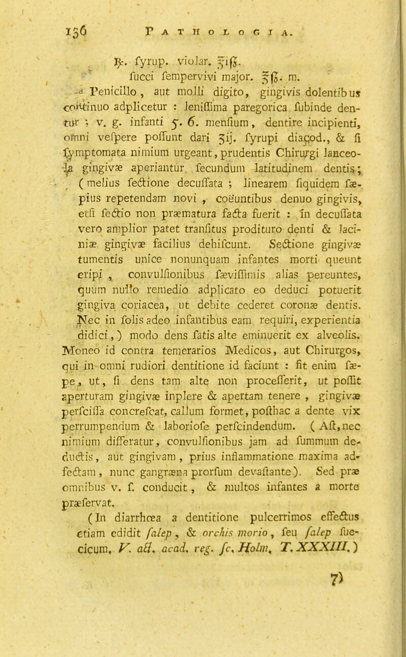 :i^. fyrup. vioJar. fucci fempervivi major, m. -a Penidllo , aut molli digito, gingivis dolentibuj coiU-imio adplicetur : Jeniffima paregorica fubinde den- tur ; V. g. infanti y. 6. menfium, dentire incipient!, omni vefpere poffunt dari 3ij. fyrupi dia^pd., & fi ]Cyraptoraata nimium urgeant, prudentis Chiriygi Janceo- la gingivae aperiantur fecundum latitudinem. dentis ; ( melius fedtione decuffata ; linearem fiquidem fae- pius repetendam novi , coe’untibus denuo gingivis, etfi fedio non praematura fadta fuerit : In decuffata ^’•ero amplior patet tranfitus prodituro denti & Jaci- niae gingivae facilius dehifcunt. Sedtione gingivae tumentis unice nonunquam infantes raorti queunt erip/ , convulfionibus faeviffimis alias pereuntes, quum nu'IIo remedio adplicato eo dedud potuerit gingiva coriacea, ut debite cederet coronae dentis. Nec in folis adeo infantibus earn requiri, experientia didici, ) mode dens fatis ake eminuerit ex alveolis. Moneo id contra temerarios Medicos, aut Chirurgos, qui in omni rudiori dentitione id faciunt : fit enim fae- pe., ut, fi dens tarn alte non procefferit, ut poffit aperturam gingivae inplere & apertam tenere , gingivae perfeiffa concrefcat, calJum formet, pofthac a dente vix perrumpennum & Jaboriofe perfeindendum. (Aft,nec nimium differatur, convulfionibus jam ad fummuin de- dudlis, aut gingivam , prius inflammatione maxima ad* feftam , nunc gangraena prorfum devaftante). Sed prae omnibus v. f. conducit, & multos infantes a morte praefervat. (In diarrhoea a dentitione pulcerrimos effedtus ctiam edidit falep, & orchis inorio, feu falep fue- cicum, V. acad, reg. fc^Holw^ T, XXXIII.') 7)