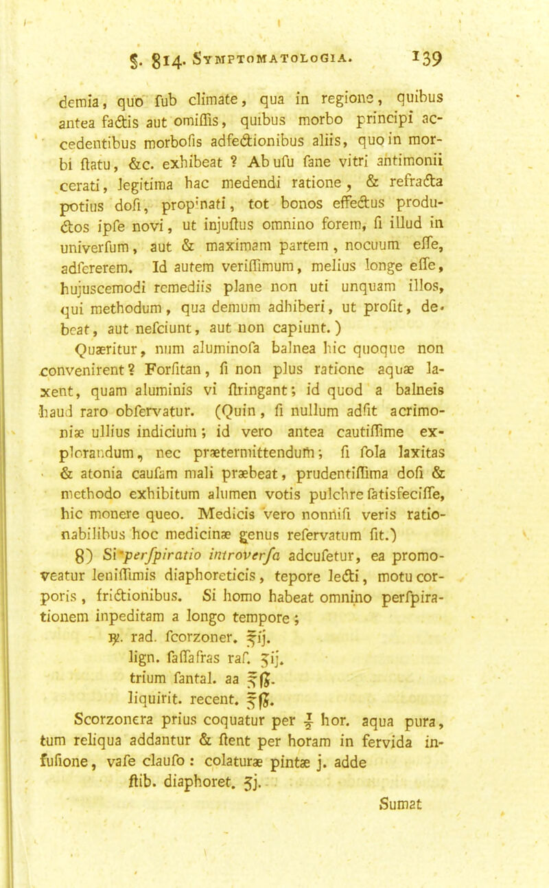 I I 5. 814. Symptomatologia. 139 demia, quo fub climate, qua in regione, quibus antea fadis aut omiffis, quibus morbo principi ac- cedentibus morbofis adfedionibus aliis, quoin mor- bi ftatu, &c. exhibeat ? Abufu fane vitri ahtimonii ^cerati, Jegitima bac medendi ratione, & refrada potius dofi, prop’nati, tot bonos effedus produ- dos ipfe novi, ut injuftus oranino forem, fi illud in univerfum, aut & maximam partem, nocuum effe, adfcrerem. Id autem veriffimum, melius longe effe, hujuscemodi rcmediis plane non uti unquam illos, qui methodum, qua demum adhiberi, ut profit, de* beat, aut nefeiunt, aut non capiunt.) Quaeritur, mini aluminofa balnea liic quoque non convenirent ? Forfitan, fi non plus ratione aquae la- xent, quam aluminis vi ffringant; id quod a balneis •baud raro obfen'-atur. (Quin, fi nullum adfit acrimo- niae ullius indicium; id vero antea cautiffime ex- plorandum, nec praetermittendufri; fi fola laxitas • & atonia caufam mali praebeat, prudentiffima dofi & methodo exbibitum alumen votis pulchre fatisfeciffe, hie monere queo. Medicis Vero nonrtifi veris ratio- nabilibus hoc medicinae genus refervatum fitO 8) Siyerjpiratio iniroverfa adcufetur, ea promo- veatur leniffimis diaphoreticis, tepore ledi, motu cor- poris , fridionibus. Si homo habeat omnino perfpira- tionem inpeditam a longo tempore ; rad. fcorzoner. ^ij. lign. faffafras raf. ^i], trium fantal. aa liquirit. recent, Scorzonera prius coquatur per ^ hor. aqua pura, turn reh’qua addantur & (lent per horam in fervida in- fufione, vafe claufo : colaturae pintae j. adde ftib. diaphoret. 5j. - Sumat