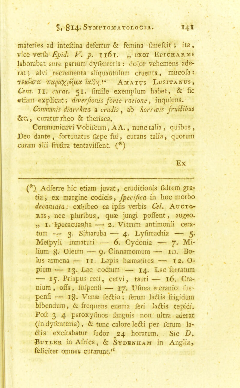 maferies ad inteftina defertur & femina fanefcit; ita, vice verfa Epid. V. p. I161. „ uxor Epicharmi laborabat ante partum dyfenteria : dolor vehemens ade- rat; alvi rtcrementa aliquantulum cruenta, mucofa: T8XBcra 'n-xgaXgyifJi.ctAmatus Lusitanus, Cent. II. curat. 51, firaile exemplum habet, & lie ctiam explicat •, diverjionis forte ratione, inquiens. Conmunis diarrhcea a crudis, ab horresis fruHibus &c., curaturrheo & theriaca. Cornmunicavi Vobifeum, A A., nunc talia , quibus , Deo dante, fortunatus faepe fui, curans talia, quorum curam alii frulira tentavillent. (*) Ex (*) Adferre hie etiam juvat, eruditionis faltem gra- tia , ex margine codicis, fpecifica in hoc morbo decantata: exhibeo ea ipfis verbis Cel. Auexo- Ris, nec pluribus, quae jungi polTent, augeo. V I. Ipecacuanha — 2. Vitnim antimonii cera- tuin — 3. Siinaruba — 4. Lyfiinachia — 5. Mcfpyli imnaturi — 6. Cydonia — 7. Mi- . lium g. Oleum — 9. Cinnamoinum — lO. Bo- lus armena — ii. Lapis haematites — I2. O- pium — 13. Lac codtum — 14. Lac ferratum — ly. Pdapus ccti, cervi, tauri — 16. Cra- nium , olTa, fiifpenli — 17. Ufnea e cranio lus- penfi — ig. Venae fedtio; ferum Jadtis frigidum bibendum, frequens enema feri ladlis tepid/. Poll 3 4 paroxyimos fanguis non ultra auerat (in dyfenteria) , & tunc calore ledti per ferum la- dtis excitabatur fudor ^24 horarum. Sic D, Butler in Africa, & SYDSNHAnr in Anglia, feiiciter omnes curarunt.‘^