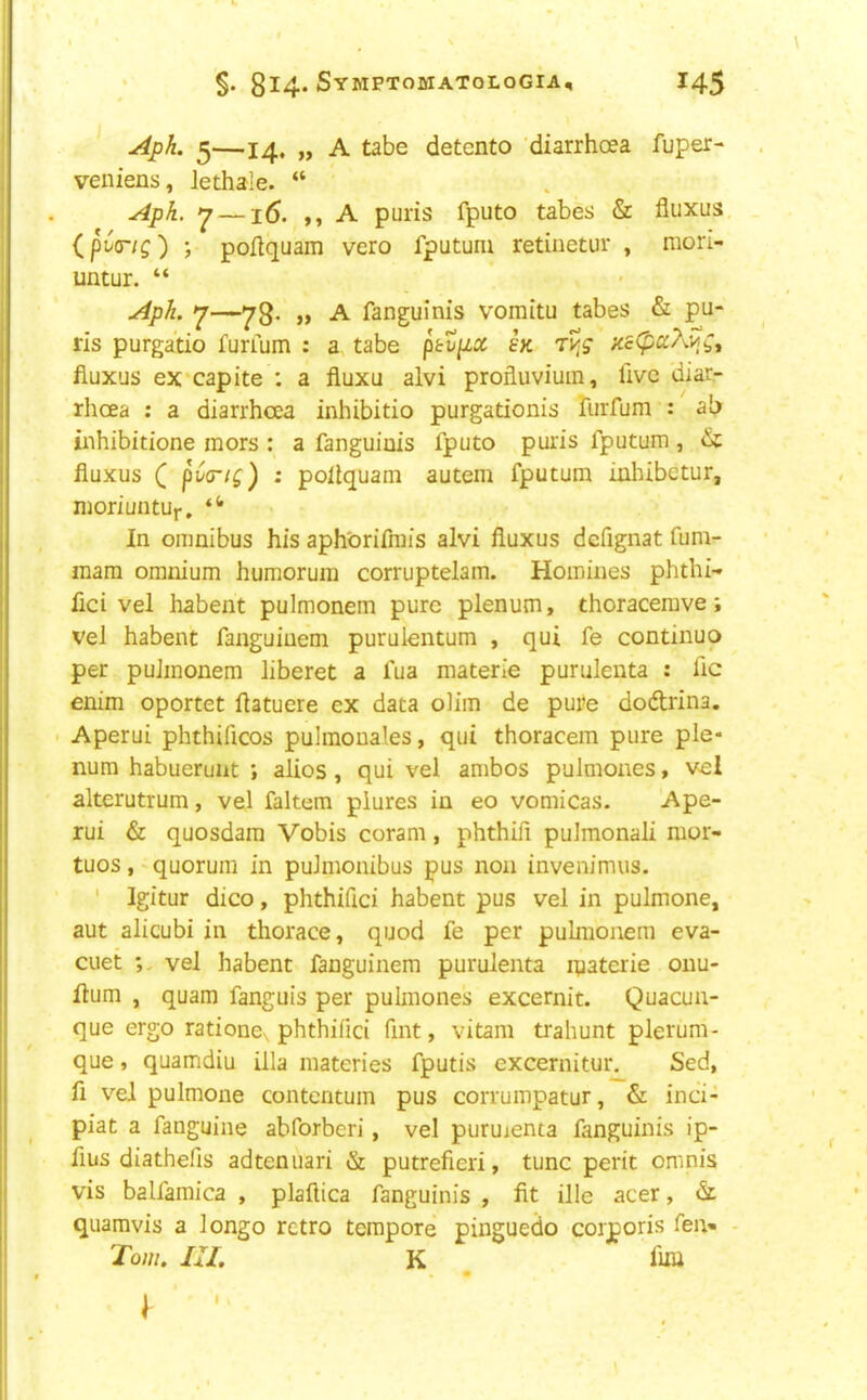 Aph. ^—14. „ A tabe detcnto 'diarrhoea fuper- veniens, lethale. “ Aph. ^ —16. ), A puris fputo tabes & fluxus, ip('<rig') ; poilquam vero fputum retiuetur , mori- untur. “ Aph. —78- j> -A- fanguinis vomitu tabes & pu- ris purgatio furrum : a tabe ptvp,x ex fluxus ex’capite : a fluxu alvi profluvium, live diar- rhoea : a diarrhoea inhibitio purgationis rurfum : ab iiihibitione mors : a fanguinis fputo puris fputum, & fluxus ( pt'C/f) : poflquam autem fputum inliibetur, moriuntur. In omnibus his aphGrifrais alvi fluxus defignat fum- mara omnium huraorum corruptelam. Homines phthi- fici vel habent pulmonem pure plenum, thoracerave; vel habent fanguinem purulentum , qui fe continuo per pulmonem liberet a fua materie purulenta : flc enim oportet flatuere ex data ohm de pure dodrina. Aperui phthificos pulmonales, qui thoracem pure ple- num habueruat ; alios, qui vel ambos pulmones, vel alterutrum, vel faltem piures in eo vomicas. Ape- rui & quosdam Vobis coram, phthifi pulmonali mor- tuos,'quorum in puJmonibus pus non invenimus. ' Igitur dico, phthifici habent pus vel in pulmone, aut alicubi in thorace, quod fe per pulmonem eva- cuet vel habent fanguinem purulenta ipaterie onu- flum , quam fanguis per pulmones excernit. Quacun- que ergo ratione\ phthifici fint, vitam trahunt plerum- que, quamdiu ilia materies fputis excernitur^ Sed, fi vel pulmone contentuin pus corrumpatur, & inci- piat a fanguine abforberi, vel puruienta fanguinis ip- fius diathefis adtenuari & putrefieri, tunc perit oninis vis balfamica , plaftica fanguinis , fit ille acer, d quamvis a longo retro tempore pinguedo corporis fei> - Tow. in, K fliii I