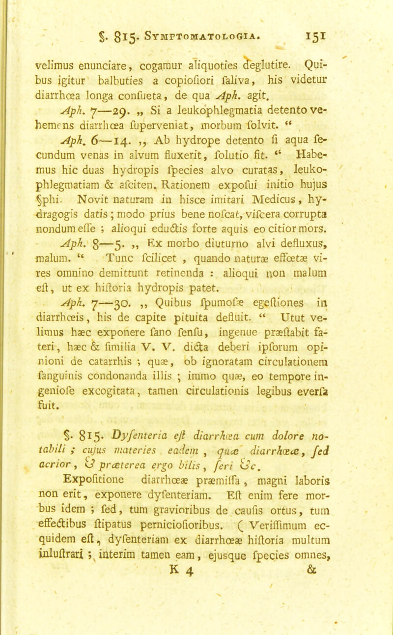 velimus enundare, cogaraur aliquoties ^eglutire. Qui- bus igitur balbuties a copiofiori faliva, his videtur diarrhoea longa confueta, de qua Aph, agit. Aph, —29. „ Si a leukdphlegmatia detentove- hemcns diarrhoea fuperveniat, morbum folvit. “ Aph, 6—14. ,, Ab hydrope detento ii aqua fe- cundum venas in alvum fluxerit, folutio fit. “ Habe- mus hie duas hydropis fpecies alvo curatas, leuko- phlegmatiam & afeiten. Rationem expofui initio hujus §phi. Novit naturam in hisce imitari Medicus, hy- dragogis datis; modo prius bene nofeat, vifeera corrupta nondum efie ; alioqui edudis forte aquis eo citior mors. Apk.' 3—5. „ Ex morbo diuturno alvi defluxus, malum. “ Tunc fcilicet , quando naturae elfoetae vi- res omnino deraittunt retinenda : alioqui non malum efi, ut ex hifioria hydropis patet. Aph, 7—30. ,, Quibus fpumof* egefiiones in diarrhoeis, his de capite pituita defluit. “ Utut ve- litnus haec exponere fano fenfu, ingenue praefiabit fa- teri, haec ^ fimilia V. V, dicta deberi ipforum opi- nioni de catarrhis ; quae, ob ignoratam circulationera fanguinis condonanda illis ; immo quae, eo tempore in- geniofe excogitate, tamen circulationis legibus everfa fuit. §. 815* Dy/enteria ejl diarrkceci cum dolore no- tabiii ; cujus materies eadem , quee' diarrk(S(€f fed acrior y <3 preeterea ergo bilis ^ feri <Sc, Expofitione diarrhoeae praemilfa , magni laboris non erit, exponere dyfenteriam. Eft enim fere mor- bus idem ; fed, turn gravioribus de caufis ortus, turn effedtibus ftipatus perniciofioribus. Veriftimum ec- quidem eft, dyfenteriam ex diarrhoeae hiftoria multum inluftrari interim tamen earn, ejusque fpecies omnes, K 4 &