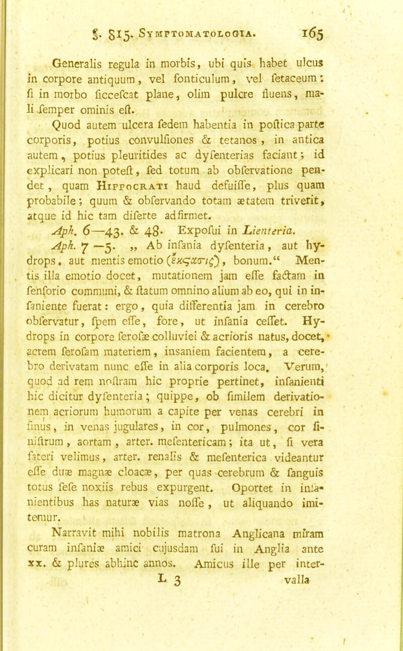 Generalis regula in morbis, ubi quis habet ulcus in corpore antiquum , vel fonticulum, vel' fetaceum: fi in inorbo ficcefcat plane, olim pulcre fluens, ma- il Temper ominis eft. < Quod autem ulcera fedein habentia in poftica parte corporis, potius convulfiones & tetanos , in antica autem, potius pleuritides ac dyfenterias faciantid expJicari non poteft, fed totum ab obfervatione pen- det , quam Hippocrati baud defuifle, plus quara probabile; quum & obfervando totam aetatera triverit, atque id hie tarn diferte adfirmet. 6—43. & 48* Expofui in Lienteria. Aph. 7 —5. „ Ab infania dyfenteria, aut hy- drops, aut mentis emotio (lxqra:a-/^), bonum.“ Men- tis ilia emotio docet, mutationera jam efle fadarn in fen(orio communi, & ftatum omnino alium ab eo, qui in in- faniente fuerat: ergo, quia ditferentia jam in cerebro obfervatur, fpem efle, fore, ut infania ceflet. Hy- drops in corpora ferofae colluviei & acrioris natus, docet, • acrem ferofara raateriem, insaniein facientera, a cere- bro derivatam nunc efle in alia corporis loca, Verum,' quod ad rem noftram hie proprie pertinet, infanienti hie dicitur dyfenteria ; quippe, ob fimilem derivatio- nem acriorum humorum a capite per venas cerebri in unus, in venas jugulares, in cor, pulmones, cor fi- niftrum , aortam , arter. mefentericam; ita ut, ft vera fatcri velimus, arter. renalis & mefenterica videantur efle duae magnae cloacae, per quas -cerebrum & fanguis totus fefe noxiis rebus expurgent. Oportet in inia- nientibus has naturae vias nolle , ut aliquando imi- temur. v Narravit mihi nobilis matrona Anglicana miram curam infaniae amici cujusdam fui in Anglia ante XX. & plures abliinc annos. Amicus ille per inter- L 3 valla