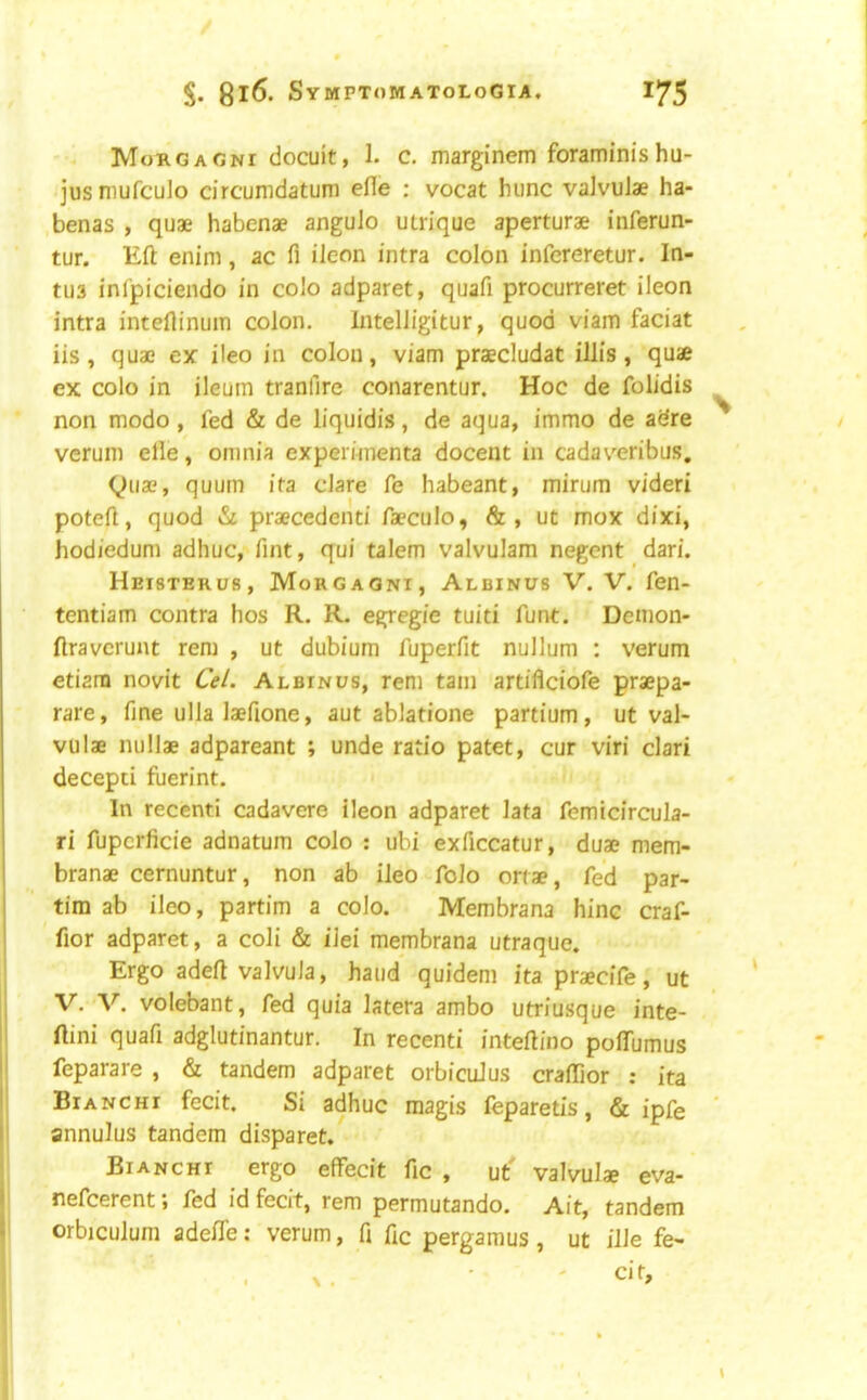 Morgagni docuit, 1. c. marginem foraminisha- jus niufculo drcumdatum efle : vocat hunc vaJvulae ha- benas , quae habenae angulo utrique aperturae inferun- tur. Eft enim, ac fi ileon intra colon infcreretur. In- tu3 inlpiciendo in colo adparet, quafi procurreret ileon intra inteftinuin colon. Intelligitur, quod viam faciat iis, quae ex: ileo in colon, viam praecludat illis , quae ex colo in ileum tranfire conarentur. Hoc de folidis ^ non modo , fed & de liquidis, de aqua, immo de adre verum elie, omnia experiinenta docent in cadaveribus, (i^iiae, quum ita dare fe habeant, mirum videri poteft, quod praecedenti faeculo, &, ut mox dixi, hodiedum adhuc, Tint, qui talem valvulam negent dari. Heisterus, Morgagni, Albinus V. V. fen- tentiam contra hos R. R. egregie tuiti funt. Demon- ftraverunt rem , ut dubium fuperfit nullum : verum ctiani novit CeL Albinus, rem tain artiflciofe praepa- rare, fine ulla laefione, aut ablatione partium, ut val- vulae nullae adpareant ; unde ratio patet, cur viri clari decepci fuerint. In recent! cadavere ileon adparet lata femicircula- ri fupcrlicie adnatum colo : ubi exficcatur, duae mem- branae cernuntur, non ab ileo folo ortae, fed par- tim ab ileo, partim a colo. Membrana hinc craf- fior adparet, a coli & iJei membrana utraque. Ergo adeft valvuJa, hand quidem itapraecife, ut V. V. volebant, fed quia latera ambo utriusque inte- ftini quafi adglutinantur. In recenti inteftino poffumus feparare , & tandem adparet orbicuJus craflior : ita Bianchi fecit. Si adhuc raagis feparetis, & ipfe annulus tandem disparet. Bianchi ergo effecit fic , ut' valvulae eva- nefcerent; fed id fecit, rem permutando. Ait, tandem orbiculum adefte: verum, fi ftc pergamus , ut ille fe- X. • ' cir.