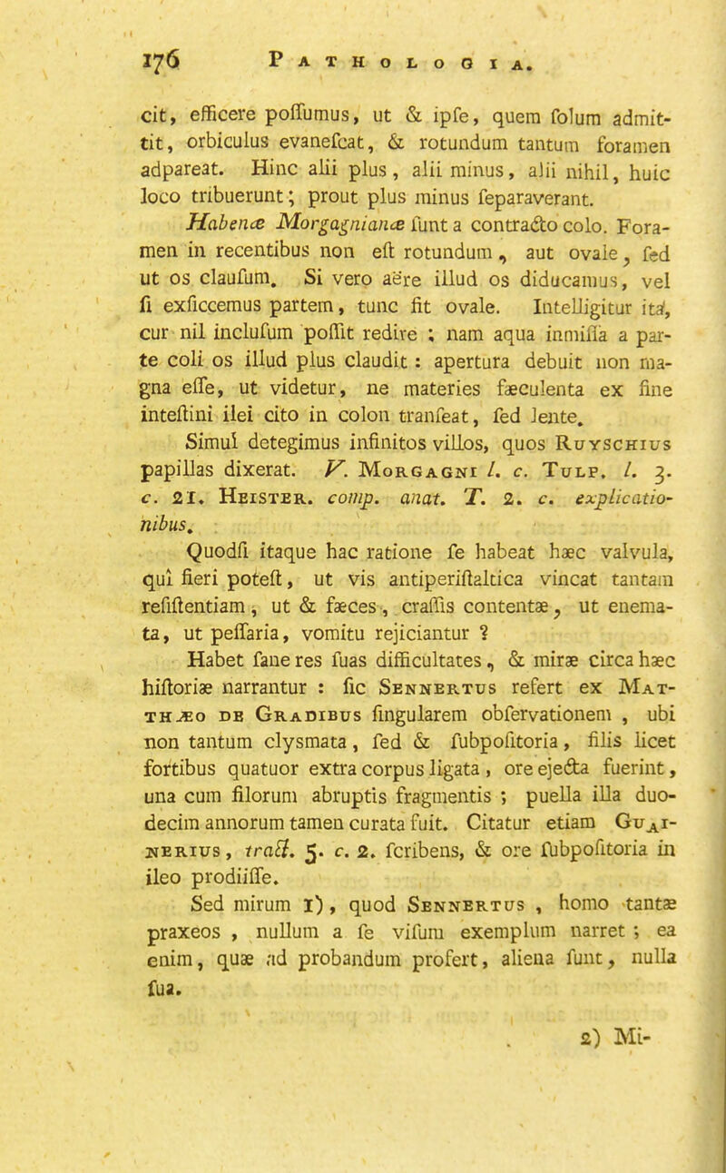 cit, efficere poffumus, ut & ipfe, quern folum admit- tit, orbiculus evanefcat, & rotundum tantum foramen adpareat. Hinc alii plus, alii minus, alii nihil, huic loco tribuerunt; prout plus minus feparaverant. Habence Morga^niaiue funt a contrado colo. Fora- men ill recentibus non eft rotundum , aut ovale, fed ut os claufum. Si verp aere iilud os diducamus, vel fi exficcemus partem, tunc fit ovale. Intelligitur ita', cur nil inclufum poffit redire ; nam aqua inmifla a par- te coli os iilud plus claudit: apertura debuit non ma- gna effe, ut videtur, ne materies faeculenta ex fine inteftini ilei cito in colon tranfeat, fed Jente. Simui detegimus infinitos villos, quos Ruyschius papillas dixerat. V. Morgagni /. c. Tulp. /. 3. c. 21. Heister. comp. anat. T. 2. c. explication nibus.. Quodfi itaque hac ratione fe habeat haec valvula, qui fieri poteft, ut vis antiperiftakica vincat tantam refiftentiam ^ ut & faeces, crafiis contentae, ut enema- ta, ut pelTaria, vomitu rejiciantur ? Habet fane res fuas difficultates, & mirae circa haec hiftoriae narrantur : fic Sennertus refert ex Mat- THJEo DB Gradieus fiugularem obfervationem , ubi non tantum clysmata, fed & fubpofitoria, filis licet fortibus quatuor extra corpus ligata , ore ejeda fuerint, una cum filorum abruptis fragmentis ; puella iUa duo- decim annorum tameu curata fuit. Citatur etiam Guj^^i- nerius , tra^i. 5* c. 2. fcribens, & ore fubpofitoria in ileo prodiifle. Sed mirum l), quod Sennertus , homo >tantas praxeos , nuUum a fe vifum exemplum narret ; ea enim, quae ad probandum profert, alieua funt, nulla fua. 2) Mi-