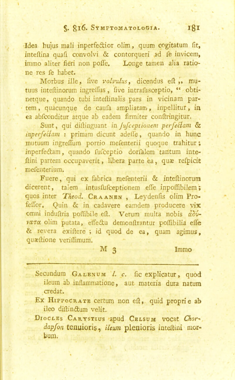 'Idea hujus raali inperfedior olim, quum cogitatum fit, intefiina quafi convoivi & contorquen ad le invicem, immo aliter fieri non pofle. Longe tamen a)ia ratio- ne res fe babet. , Morbus ille, five volvulus, dicendus efl mu- tuus inteflinoruin ingreiTus , five intrafusceptio, “ ^ obti- netque, quando tubi inteftinalis pars in vicinam par- • tem, quacunque de caufa ampliatam, inpellitur, in ea abfconditur atque ab eadem firmiter conftringitur. Sunt, qui difiinguant inJufceptionem perfeHam & inperfeclam : primam dicunt adell’e, quando in hunc mutuum ingrelTuin portio mefenterii quoque trahitur; inperfedam, quando fulceptio dorfalem 'taritum inte- fiini partem occupaverit, libera parte ea, quae refpicit mefenterium. Fuere, qui ex fabrica mefenterii & intefiinorum dicerent, talem intusfufceptionem efie inpoflibilem; quos inter Theod. Craanbn , Leydenfis olim Pro- feflbr* Quin & in cadavere eamdem producere vix Omni induilria pofiibile efi. Verum multa nobis dZv- ycirci olim putata, effedu demonftrantur pofiibilia effe & revera exiftere ; id quod de ea, quam agimus, quaefiione veriflimum. M 3 Immo Secundum Galenum 1. c. fic explicatur, quod ileum ab inflammatione, aut materia dura natum credat. Ex Hippocrate certum non efl, quid proprie ab ileo difiindum velit. Diocles Carystius apud Cblsum vocat Chor^, dapfon tenuioris, ileum pleaioris intefiini mor- bum.