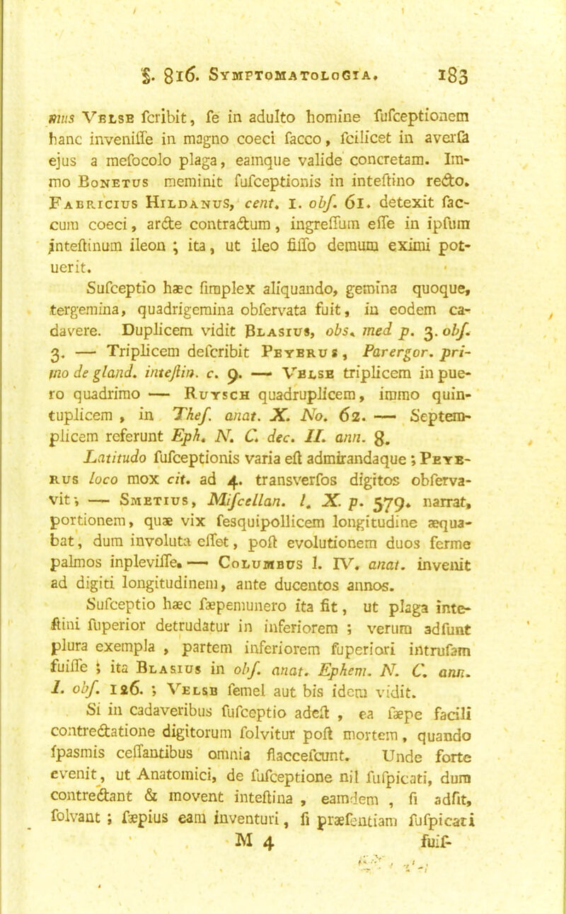 mus Vblse fcribit, fe in adulto homine fufceptionem hanc inveniife in magno coeci facco, fcilicet in avei'& ejQs a mefocolo plaga, eamque valide concretam. Ira- mo Bonetus merninit fufceptionis in inteftino redo, Fabricius Hildanus, cent^ i. obf. 6l. detexit fac- cura coeci, arde contradum, ingreffum effe in ipfum ;nteftinum ileon ; ita, ut ileo filTo deraum eximi pot- uerit. Sufceptio base fimplex aliquando, gemina quoque, tergemina, quadrigeraina obfemta fuit, in eodem ca- davere. Duplicem vidit Bbasius, obs^ med p. 3. obf. 3. — Triplicem deferibit Pbybrus, Parergor, pri^ mo de gland, intejiin. c. p. — Vbi,sb triplicem in pue- ro quadrimo — Rutsch quadruplicem, imrao quin- tuplicem , in Thef anat. X. No. 62. •— Septem- plicem referunt Eph, N. C. dec. II. ann. 8. Latitudo fufceptionis varia eft admirandaque *, Peyb- Rus loco mox cit, ad 4. transverfos digitos obferva- vit-, — Smetius, Mifcellan. I, X. p. 579* narrat, portionem, quae vix fesquipollicem longitudine aequa- bat, dura involute eftet, poft evolutionem duos ferme palmos inpleviile. — Columbus 1. anat. invenit ad digid longitudineni, ante ducentos annos. Sufceptio haec faeperaunero ita fit, ut plaga inte- ftini fuperior detrudatur in inferiorem ; verura adfunt plura exempla , partem inferiorem fuperiori intrufam fuifte i ita Bla&ius in obf. anat. Ephem. N. C. ann. I. obf. 126. ; Velsb femel aut bis idem vidit. Si in cadaveribus fufeoptio adeft , ea faepe facili contredatione digitorum folvitur poft mortem, quando fpasmis ceffantibus omnia flaccefeunt. Unde forte evenit^, ut Anatoinici, de fufeeptione nil fufpicati, dura contredant & movent inteftina , eamdem , fi adfit, folvaut ; faepius earn iuventun, fi praef;ntiam fufpicati • M 4 fuif-