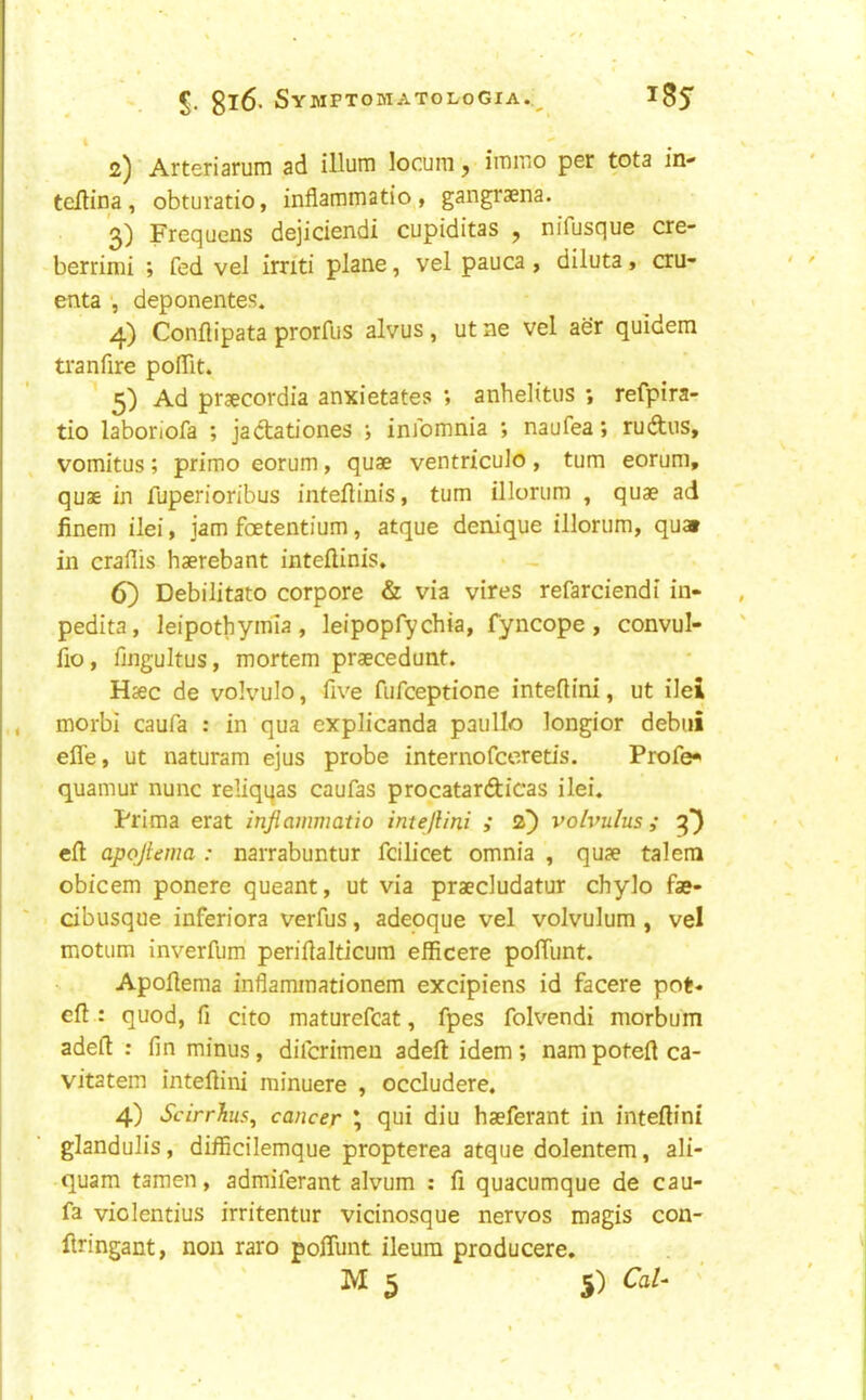 i 2) ■ Arteriarum ad ilium locum, immo per tota in- tellina, obturatio, inflammatio , gangraena. ’3) Frequens dejiciendi cupiditas , nifusque cre- berrimi ; fed vel irnti plane, vel pauca , diluta» cru- enta ■, deponentes. 4) Conflipata prorfus alvus, ut ne vel aer quidem tranfire pofllt. 5) Ad praecordia anxietates ; anhelitus ; refpira- tio laboriofa ; jactationes ; infomnia ; naufea; ruftus, vomitus; prime eorum, quae ventriculo, turn eorum, quae in fuperioribus intelliais, turn illonim , quae ad finem ilei, jam foetentium, atque denique illorum, quat in craflis haerebant inteflinis. 6} Debilitate corpore & via vires refarciendi in- pedita, leipothyima, leipopfychia, fyncope , convul- fio, fjngultus, mortem praecedunt. Haec de volvulo, five fufeeptione inteflini, ut ilei morbl caufa : in qua explicanda paullo longior debiii effe, ut naturam ejus probe internofeeretis. Profe* quamur nunc reliqqas caufas procatardicas ilei. Frima erat inflammatio inteflini ,* 2^ volvulus; 3) cfl: apoflema : narrabuntur fcilicet omnia , quae talera obicem ponere queant, ut via praecludatur chylo fae- cibusque inferiora verfus, adeoque vel volvulum , vel motiim inverfum periilalticum efficere polTunt. Apoflema inflammationem excipiens id facere pot« efl : quod, fi cito maturefcat, fpes folvendi morbum adeft : fin minus, diferimeu adefl idem; nam potefl ca- vitatem inteflini minuere , occludere. 4) ScirrJius, cancer \ qui diu haeferant in inteflini glandulis, difficilemque propterea atque dolentem, ali- quam tamen, admiferant alvum ; fi quacumque de cau- fa violentius irritentur vicinosque nervos magis con- flringant, non rare poffunt ileum producere. M 5 5) Cal-