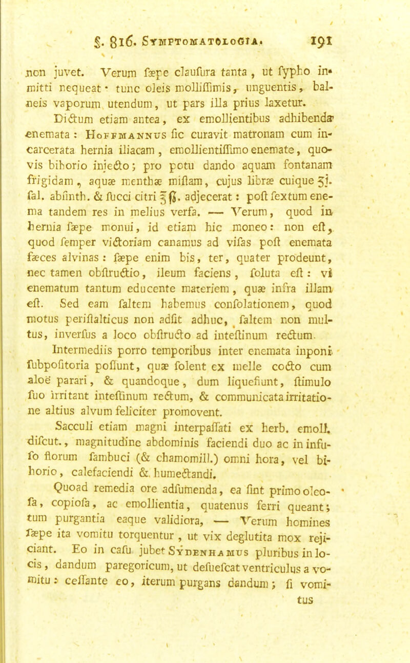 8i6* Symptomatoloota. 191 ' / jion juvet. Verurn faepe claufura tanta , ut fypho in* mitti nequcat • tunc oleis molliflimiSy iinguentis, bal- neis vaporum utendum, ut pars ilia prius laxetur. Didum etiara antea, ex emollientibus adhibenda* «nemata : Hoffmannus fic curavit matronam cum in- carcerata hernia iliacam , eraollientiflimo enemate, quo- vis bihorio iniedo; pro potii dando aquam fontanam frigidam , aquae mentbae miflam, cujus librae cuique 5]. fal. abfinth. & fucci citri adjecerat: poll fextum ene- ma tandem res in melius verfa. — ^^erum, quod in hernia faepe moniii, id etiam hie moneo: non eft, quod Temper vidoriam canamus ad vifas poft enemata faeces alvinas : faepe enim bis, ter, quater prodeunt, nec tamen obftrudio, ileum faciens , foluta eft : vi enematum tantum educente materiem , quae infra iliam eft. Sed earn faJtem habemus confolationem, quod motus periflalticus non adfit adhuc, ^ faltem non mul- tus, inverfus a loco obftrudo ad inteftinum redum. Intermediis porro temporibus inter enemata inponi fubpofitoria poflunt, quae folent ex melle codo cum alog parari, & quandoque, dum liquefiunt, ftimulo fuo irritant inteftinum redum, & communicatairritatio- ne altius alvum feliciter promovent, Sacculi etiam magni interpaftati ex herb, emoll. difeut., magnitudinc abdominis faciendi duo ac in infii- fo florum fambuci (& chamomill.) omni hora, vel bi- horio, calefaciendi &, humedandi. Quoad remedia ore adfumenda, ea Tint primoolco- fa, copiofa, ac emollientia, quatenus ferri queant; turn purgantia eaque validiora, — Verum homines faepe ita voraitu torquentur , ut vix deglutita mox reji- ciant. Eo in cafu jubet Sydenhamus pluribus in lo- cis, dandum paregoricum, ut defiiefcat ventriculus a vo- mitu: ceftante eo, iterum purgans dandum j ft vomi- tus