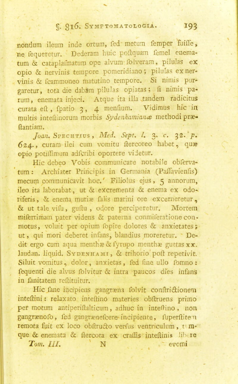 \ * - / nondum ileum inde ortum, fed'metum Temper Fuifle, tie fequeretur. * Dederam huic poflquam femel euema- tum & catapiafmatura ope alvum'folveram, pilulas ex opio & nervinis tempore pomeridianopilulas exner- . vinis & fcammcnieo matutino tempore. Si nimis pur- garetur, tota die dabam pilulas opiatas; li nimis pa- rum , enemata injcci. Atque ita ilia .tandem radicitus curata eft , fpatio 3, 4 menfium. Vidimus hie in multis inteftiiiorum morbis Sydenhamian.ee methodi prae- ftantiara. . ' /oa//. SpecHTjus , Med. Sept, I, 3. c. ^2.p. 624., curam ilei cum vomitu ftercoreo habet, quae opio potiftimum adferibi oportere videtur. Hie debeo Vobis communicare notabile obferva- ' turn: Archiater Priiicipis in Germania (PaiTavienfis) mecum communicavit hoc.' Filiolus ejus, 3 annorum, ileo ita laborabat, ut <Si excrementa & enema ex odo- riferis, & enema, muriae falis marini ore excerneretur, & ut tale vifu, guftu , odore perciperetur. Mortem miferrimam pater videns & paterna conmiferationecon- motus, voluit per opium fopire dolores & anxietates; ut, qui mori deberct infans, blandius ^moreretur. ' De- dit ergo cum aqua menthae & fyrupo menthae guttasxx, laudan. liquid. Sydenhami, & trihorio'poft repetivit. Siluit vomitus, dolor, anxietas, fed fine ullo fomno : fequenti die alvus fblvitur & intra paucos dies infans in fanitatem reftituitur. Hie fane incipiens gangraena folvit conftridionem inteftini; relaxato inteftinO materies obftruens primo per motum antiperiftalticum, adhuc in inteftino , non gangraenofo, fed gangraenefcere'incipiente, fuperftitem remota fuit ex loco obftrudto verfus ventriculum, t> m* que & enemata & ftercora ex craftis inteflinis !ib»;re Tom. III. ' N ' evomi '• - I