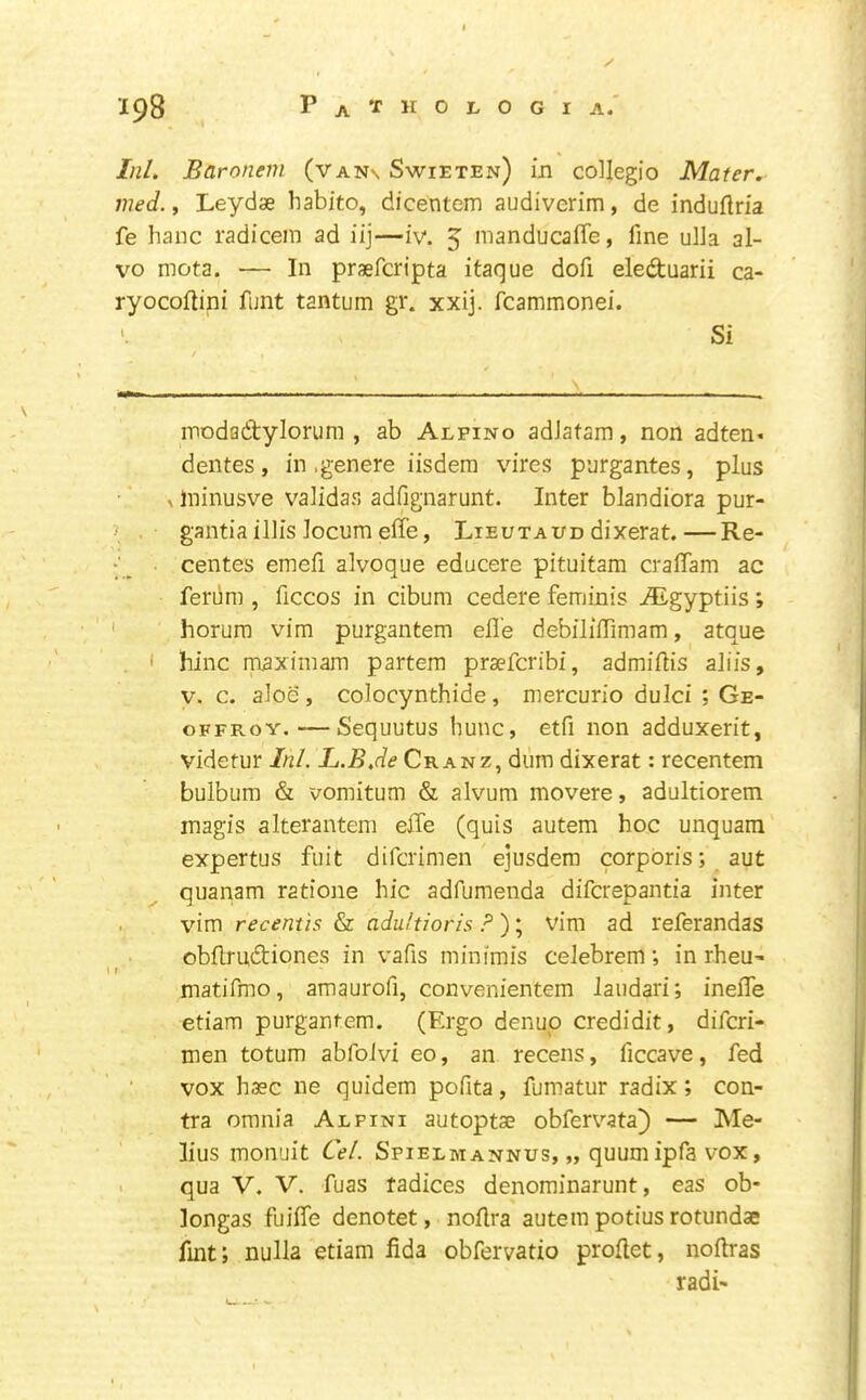 ipS Pa’I'KOLOGIA. Ini. Baronem (van\ Swieten) in collegio Mater, med., Leydse habito, dicentem audiverim, de induftna fe banc radicem ad iij—iv. 5 manducaffe, fine ulla al- vo mota. — In prsefcripta itaque dofi eleduarii ca- ryocoftini funt tantum gi*. xxij. fcammonei. Si modfldylorum , ab Alpino adJafam, non adten* dentes, in .genere iisdem vires purgantes, plus > Ininusve vaiidas adfignarunt. Inter blandiora pur- gantia ill is locum effe, Lieutaud dixerat.—Re- centes emefi alvoque educere pituitam cralTam ac ferum , ficcos in cibum cedere feminis ALgyptiis; horum vim purgantem efl’e debiliffimam, atque ' hinc maximam partem praefcribi, admiilis aliis, V. c. aioe , colocynthide, mercurio dulci ; Ge- oFFRoY.—Sequutus hunc, etfi non adduxerit, videtur Ini. L.BJe Cranz, dum dixerat; recentem bulbum & vomitum & alvum movere, adultiorem inagis alterantem effe (quis autem hoc unquam expertus fuit difcrimen ejusdem corporis; aut quanam ratione hie adfumenda diferepantia inter vim recemis & adultioris ? ); vim ad referandas obflrudiones in vafis minimis celebrem; in rheU’ matifmo, amaurofi, convenientem Jaiidari; ineffe etiam purgantem. (Ergo denup credidit, difcri- men totum abfoivi eo, an recens, ficcave, fed vox haec ne quidem pofita, fumatur radix; con- tra omnia Aepini autoptse obfervata^ — Me- lius monuit Cel. Spielmannus, „ quumipfavox, qua V. V. fuas radices denominarunt, eas ob- longas fuiffe denotet, noflra autem potius rotundas fmt; nulla etiam fida obfervatio proflet, noftras radi-