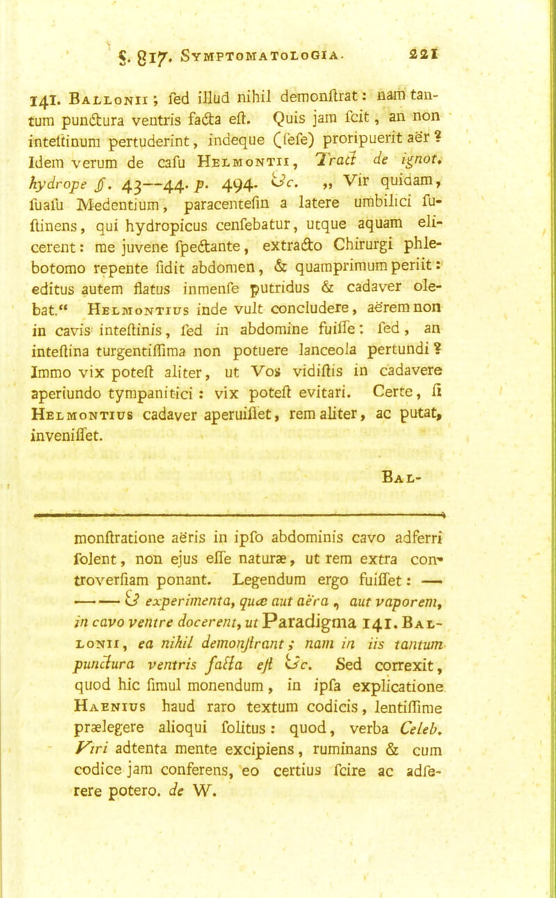 14I. Ballonii ; fed illud nihil demonflrat: nam tan- tum pundtura ventris fadta eft. Quis jam fcit, an non inteltinum pertuderint, indeque ([fefe) proripuerit aer ? Idem verum de cafu Helmontii, '2'rad de i^not» hydrope jf. 43—4-4-p- 494* >» quiaam, fuafu Medentium, paracentefin a latere umbilici fu- ftinens, qui hydropicus cenfebatur, utque aquam eli- cerent: me juvene fpedtante, extrado Chirurgi phle- botomo repente fidit abdomen, & quamprimumperiit: editus autem flatus inmenfe putridus & cadaver ole- bat.“ Helmontius inde vult concludere, ae'remnon in cavis inteftinis, fed in abdomine fuifte; fed , an inteftina turgentiflima non potuere lanceola pertundi ? Immo vix poteft aliter, ut Vos vidiftis in cadavere aperiundo tympanitici : vix poteft evitari. Certe, ft Helmontius cadaver aperuiflet, remaliter, ac putat, inveniflet. Bal- monftratione aeris in ipfo abdominis cavo adferri folent, non ejus efte naturae, ut rem extra con* troverfiam ponant. Legendum ergo fuiffet: — Co* •• experimental quce aut aer a , aut vaporem, in cavo ventre docerenty ut Paradigma 141. Bae- lonh, ea nihil demonjirant; nam in Us tantum punclura ventris falia eji t/c, Sed correxit, quod hie firaul monendum , in ipfa explicatione Haenius baud raro textum codicis, lentilTime praelegere alioqui folitus: quod, verba Celeb, V\ri adtenta mente excipiens, ruminans & cum codice jam conferens, eo certius feire ac adfa- rere potero. de W.