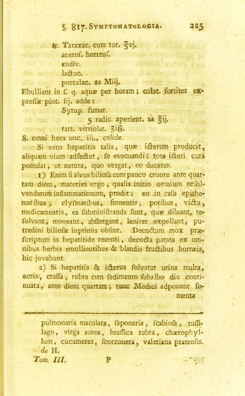 gl'jr«SYMPT0MAT0L0GlA. 32^ - Taraxac. cum tot. fvj\ . acetof. hortenf. . ' I 1 ' endiv. i ■■ ^ ladtuc. portulac. aa Mil]. ' ' Ebulliant in f. q. aquae per horam; colat. fortiter ^eK* prefl'ae pint. iij. adde: • ^ Syrup, fumar. ' 5 radic. aperient, aa fij. tart, vrtriolat. S. Omni hora unc. iij., caJide. Si veto hepatitis talis, quae iteum producit, aliquara viam adfedet, fe evacuandi; tota itei cura poftulat, ut natura, quo vfergat, eo ducatur. 1) Enim fi alvus biliofa cum pauco cruore ante quar-f tam diem, materies ergo, qualis initio omnium reCol- vendarum inflammationum, prodit; eo in cafu epixhe- matibus , clyfmatibus, fomentis, potibus, vidu, medicamentis, ea fubminiflranda .funt, quae diluant, re- folvant, moveant, abftergant, leniter expellant, pu- tredini biliofae inprimis obfmt. Decodum mox prae- fcriptum in hepatitide recenti, decoda parata ex om- nibus herbis emollientibus & blandis frudibus horraeis, hie juvabunt. 2) Si hepatitis & iderus folyatur urina multa, acris, crafiTa, rubra cum fedimento fubalbo diu conti- nuata, ante diem quartam; tunc Medici adponant fo- menta N* f - ■ ^ pulmonaria maculata, faponaria , fcabiofa , tulfi- ]ago, virga aurea, bralTica rubra, chaerophyl- lum, cucumeres, fcorzonera^ valeriana pratenfis. de H.