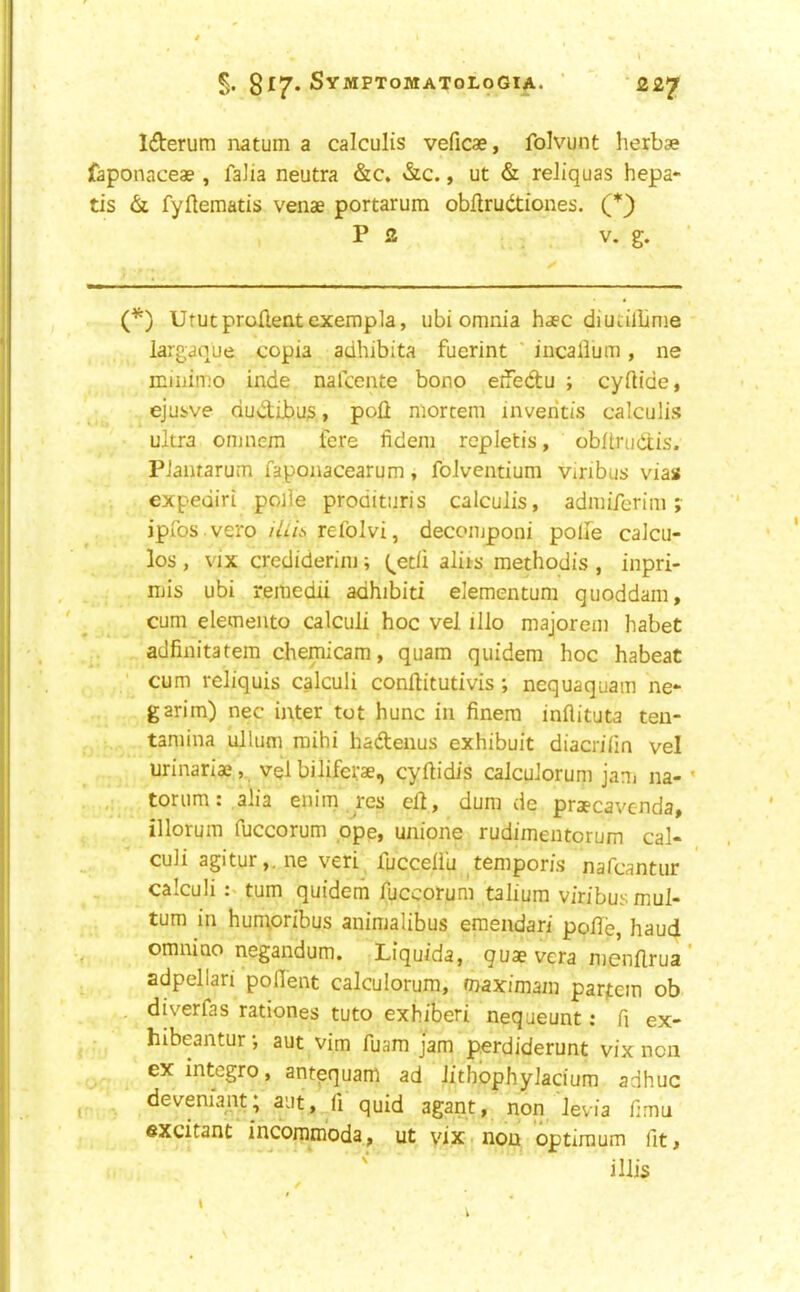 Ifterum iiatum a calculis veficae, folvunt herbse faponaceae, faJia neutra &c. &c., ut & reliquas hepa*- tis & fyflematis venae portarum obilrudtiones. (*) P 2 V. g. (^) UtutproHentexempla, ubi omnia haec diucilbnie largaque copia adhibita fuerint ' incallum, ne miiiimo inde nafcente bono eifedu ; cyftide, ejusve dudlibus > poll mortem inventis calculis ultra onjnem fere fidem repletis, obltrudtis. PJantarum faponacearum, folventium vinbus vias expediri polle prodituris calculis, admiferim j ipfos vero iliit, refolvi, decomponi polfe calcu- los , vix crediderim; (^etli aliis methodis , inpri- mis ubi remedii adhibiti elemencum quoddam, cum elemento calculi hoc vel illo majorem habet adfinitatem chemicam, quam quidem hoc habeat ■ cum reliquis calculi conllitutivis ; nequaquam ne*- garim) nec inter tot hunc in finera inflituta teu- tamina ullum mihi hadenus exhibuit diacrifin vel urinariae, vel bilifetae, cyftidis calculorum jani na- • torum: alia enim res ell, dum de praecavcnda, illorum fuccorum ope, unione rudimentorum cal- culi agitur,. ne veri fucceliii ^tempor/s nafcantiir calculi turn quidem fuccorum talium viribusmul- tum in humoribus animalibus eraendari polle, haud omnino negandum. Liquida, quae vera menllrua ’ adpellari poflent calculorum, maximam parjtem ob , diverfas rationes tuto exhiberi neqaeunt; fi ex- hibeantur *, aut vim fuara jam perdiderunt vix non ex integro, antequam ad lithbphylacium adhuc deveniant; aut, li quid agant, non levia fimu excitant incommoda, ut vix non optimum fit, illis