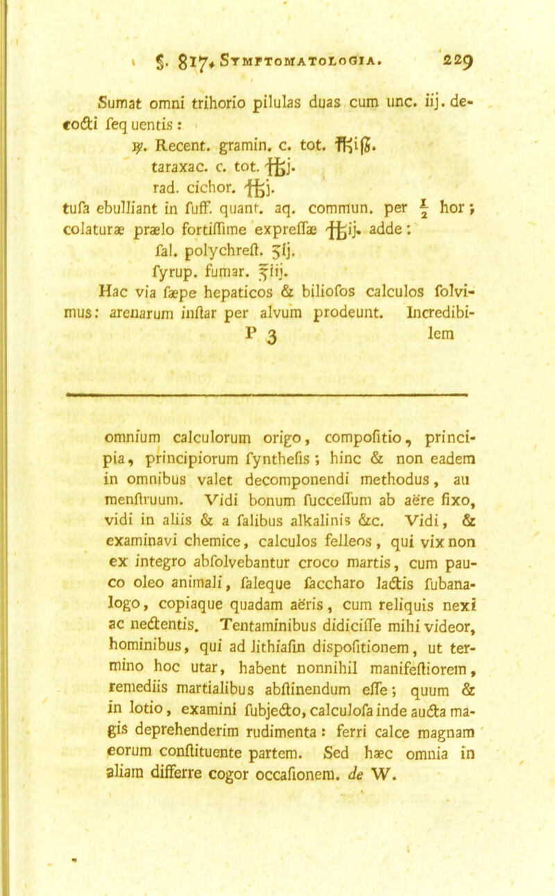 I Sumat omni trihorio pilulas duas cum unc. iij. de- codi feq uentis: ■ Recent, gramin. c. tot. taraxac. c. tot. tfej- rad. cichor. m- tufa ebulliant in fuff, quanf. aq. commun. per ^ hor > colaturae praelo fortiffime’expreffae ']^i> adde:' fal. polychreft. 5!]. fyrup. fumar. ^iij. Hac via faepe hepaticos & biliofos calculos folvi- mus; areuarum inftar per alvum prodeunt. Licredibi- P 3 lem omnium calculorum origo, compofitio, princi- pia, principiorum fynthefis; hinc & non eadera in omnibus valet decomponendi methodus, an menflruum. Vidi bonum fucceffum ab acre fixo, vidi in aliis & a falibus alkalinis &c. Vidi, & examinavi chemice, calculos feileos , qui vix non cx integro abfolvebantur croco martis, cum pau- co oleo animali, faleque faccharo ladis fubana- logo, copiaque quadam aeris, cum reliquis next ac nedentis. Tentaminibus didiciffe mihi videor, hominibus, qui ad lithiafin dispofitionem, ut ter- mino hoc utar, habent nonnihil manifeftiorein, remediis martialibus abflinendum elfe; quum & in lotio, examini fubjedo, calculofa inde auda ma- gis deprehenderim rudimenta : ferri calce magnam ' eorum conftituente partem. Sed haec omnia in aliain differre cogor occafionera. de W.