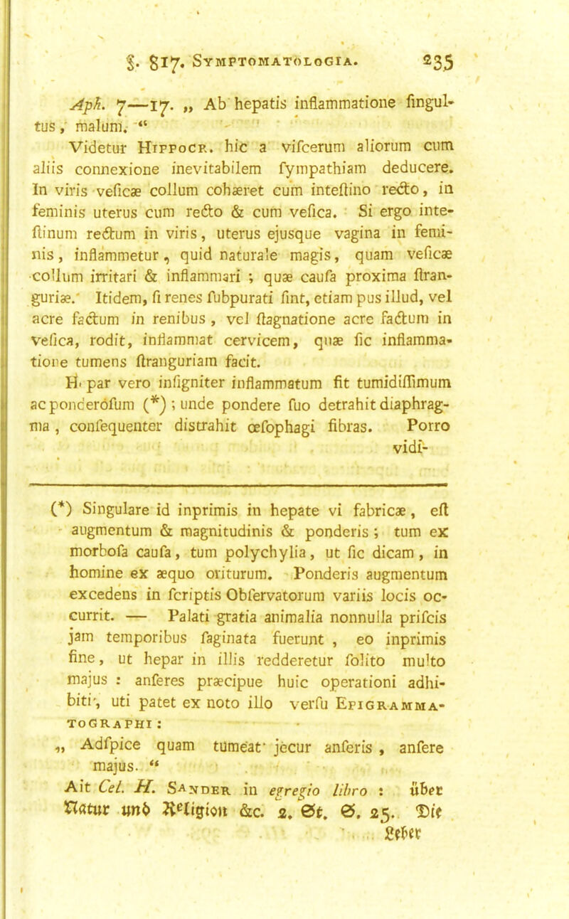 Aph. 7—17. „ Ab hepatis inflammatioiie fingul- tus maluni.-' ' Videtur Htppocr. hie a vifeerum aliorum cum aliis connexione inevitabilem fympathiam deducere. In viris veficae collum cohaeret cum inteftino redto, in feminis uterus cum redto & cum vefica. ’ Si ergo inte- flinum redtum in viris, uterus ejusque vagina in femi- nis , inflammetur , quid naturale magis, quam veficae •collum irritari & inflammari ; quae caufa proxima flran- guriae.' Itidem, fi renes fubpurati Tint, etiam pus ilJud, vel acre factum in renibus , veJ ilagnatione acre fadtum in vefica, rodit, inliammat cervicem, quae fic inflamma- tioiie tumens ilranguriam facit. hi. par vero infigniter inflammatum fit tumidiflimum acponcerdfum (*) ; unde pondere fuo detrahit diaphrag- ma , confequenter distrahit oefophagi fibras. Porro vidi- (*) Singulare id inprimis in hepate vi fabricae, ell - augmentum & roagnitudinis & ponderis ; turn ex morbofa caufa, turn polychylia, ut fic dicam, in homine ex aequo oviturum. ^ Ponderis augmentum excedens in feriptis Obfervatorura variis locis oc- currit. — Palati gratia animaJia nonnulla prifeis jam temporibus faginata fuerunt , eo inprimis fine, ut hepar in iliis redderetur folito multo majus : anferes praecipue huic operation! adhi- biti', uti patet ex noto illo verfu Epigramma- tographi; ,, Adfpice quam tumeaf jecur anferis , anfere majus. ' Ait Cel. H. Sander in eprepo libro : tibet Hdtur &c. 2/0^, 0. 25. ' . .. Met