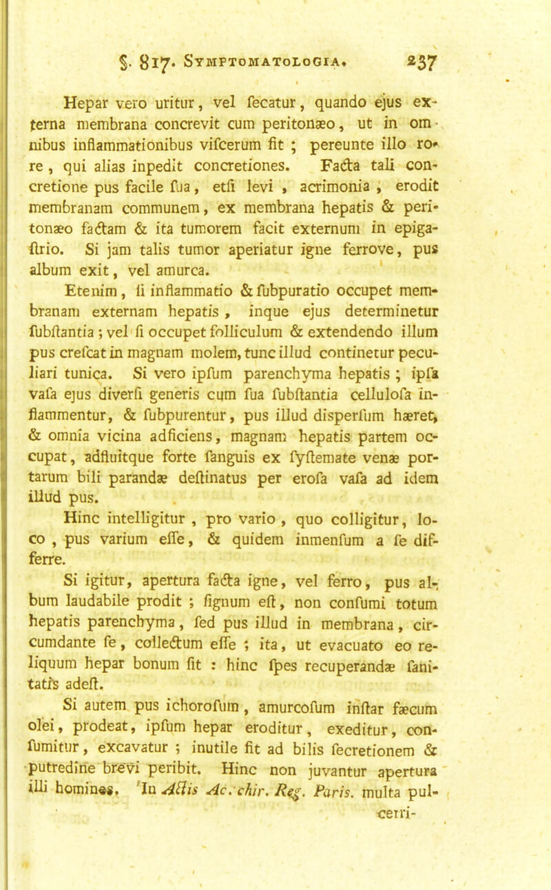 Hepar vero uritur, vel fecatur, quando ejus ex- terna membrana concrevit cum peritonseo, ut in om- nibus inflammationibus vifcerum fit ; pereunte illo ro» re , qui alias inpedit concretiones. Fada tali con- cretione pus facile fua, etfi levi > acrimonia ; erodit membranam communem, ex membrana hepatis & peri- tonaeo fa dam & ita tumorem facit externum in epiga- (Irio. Si jam talis tumor aperiatur igne ferrove, pus album exit, vel amurca. - ‘ Etenim, li inflammatio &fubpuratio occupet mem- branam externam hepatis, inque ejus determinetur fubflantia ; vel'fi occupet folliculum & extendendo ilium pus crefcat in magnam molem, tunc illud continetur pecu- liari tunica. Si vero ipfum parenchyma hepatis ; ipfa vafa ejus diverfi generis cum fua fubflantia cellulofa In- • flammentur, & fubpurentur, pus illud disperfum haeret, & omnia vicina adficiens, magnam hepatis partem 00 cupat, adfluitque forte fanguis ex fyflemate venae por- tarum bili parandae deflinatus per erofa vafa ad idem illud pus. Hinc intelligitur , pro vario , quo colligitur, lo- co , pus varium effe, & quidem inmenfum a fe dif- ferre. Si igitur, apertura fada igne, vel ferro, pus al- bum laudabile prodit ; fignum eft, non confumi totum hepatis parenchyma, fed pus illud in membrana, cir- cumdante fe, colledum efle ; ita, ut evacuate eo re- liquum hepar bonum fit : hinc fpes recuperandae fani- tatfs adeft. Si autem pus ichorofum, amurcofum inftar faecum ol’ei, prodeat, ipfum hepar eroditur, exeditur, con- fumitur, excavatur ; inutile fit ad bilis fecretionem & putredine brevi peribit. Hinc non juvantur apertura' iUi homing, 'In AHis Ac.'chir. R^. Paris, multa pul- oeiri-