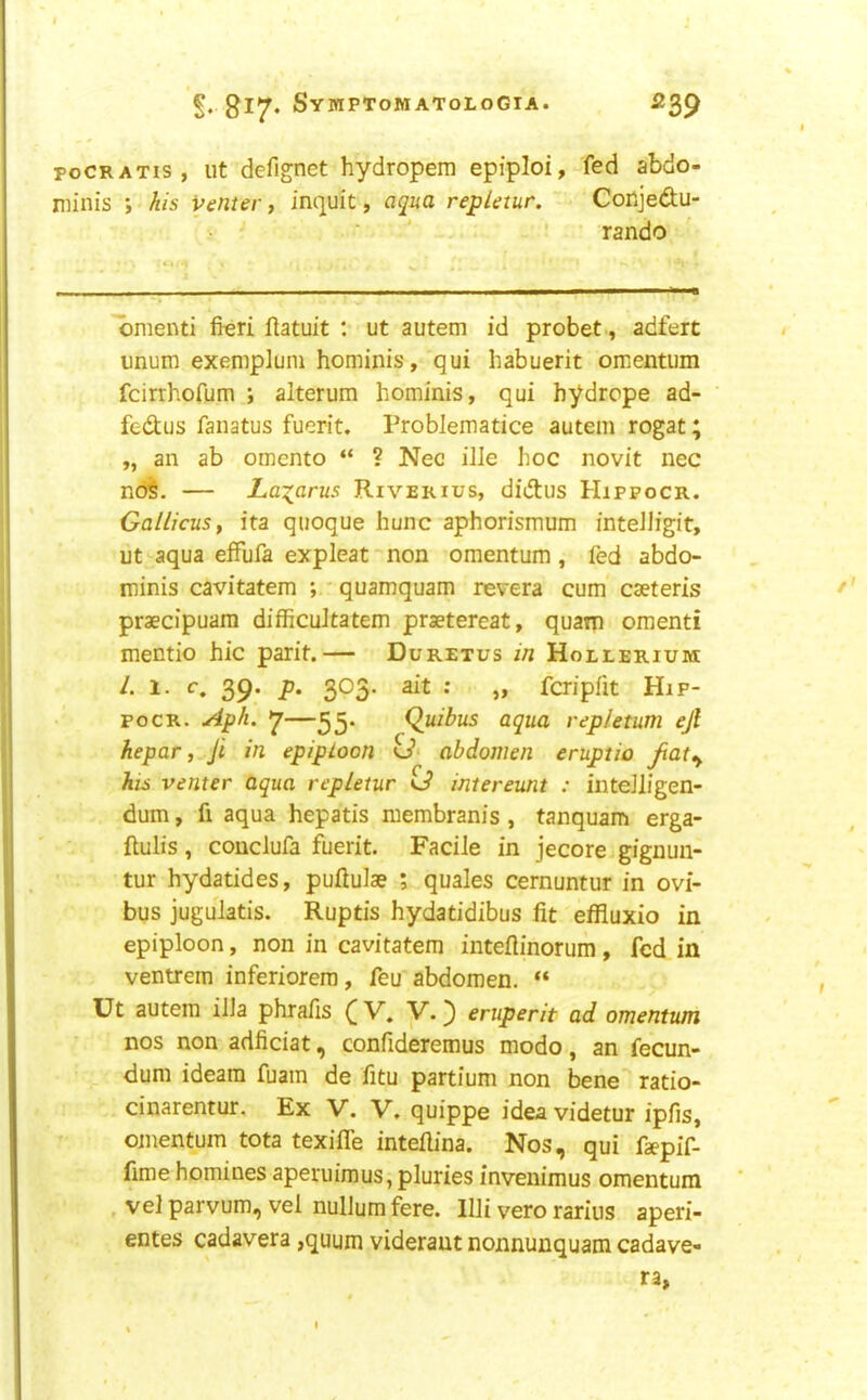 poCRATis, lit defignet hydropem epiploi, fed abdo- niinis ; his venter, inquit, aqua repletur. Conjedu- ■ ' ' rando 'omenti fieri ftatuit : ut autem id probet, adfert unum exempluni hominis, qui babuerit omentum fcirrhofum ; alterum hominis, qui hydrcpe ad- fedus fanatus fuerit. Problematice autem rogat; „ an ab omento “ ? Nec ille hoc novit nec ndl. — Lazarus Riverius, didus Hippocr. Gallicusy ita quoque hunc aphorismum fnteJIigit, ut aqua effufa expleat non omentum , fed abdo- minis cavitatem ; ' quamquam revera cum caeteris praecipuara difficuJtatem praetereat, quam omenti mentio hie parit.— Duretus in Hollerium 39- 303* 2it : „ fcripfit Hip- pocr. Aph. 7(^uibus aqua repletum ejl hepar, Ji in epiploon o’* abdomen eruptio jiat^ his venter aqua repletur o’ intereunt : intelligen- dum, fi aqua hepatis raembranis , tanquam erga- ftulis, couclufa fuerit. Facile in jecoreigignun- tur hydatides, puflulae ; quales cernuntur in ovi- bus jugulatis. Ruptis hydatidibus fit effluxio in epiploon, non in cavitatem inteflinorum, fed in ventrem inferiorera, feu abdomen. “ Ut autem ilia phrafis ([V. V.) eruperit ad omentum nos non adficiat, confideremus modo, an fecun- dum ideara fuam de fitu partium non bene ratio- cinarentur. Ex V. V. quippe ideavidetur ipfis, omentum tota texifle intefiina. Nos, qui faepif- fime homines aperuimus, pluries invenimus omentum vel parvum, vel nullum fere. Illi vero rarins aperi- entes cadavera ,quum videraut nonnunquam cadave- ra,