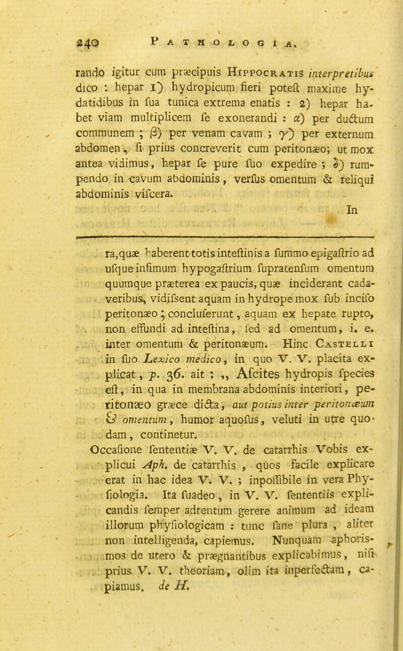 rando igitur cum praecipuis Hippocratis interpretibun dico : hepar i) hydropicum fieri potefl; maxime hy* datidibus in fua tunica extrema enatis : 2) hepar ha- bet viam multiplicem fe exonerandi : a) per dudum communem ; /3) per venam cavam ; Y) externum abdomen ^ fi prius concreverit cum peritonaeo; ut mox antea vidimus, hepar fe pure fuo expedire •, rura- pendo in cavum abdominis, verfus omentum & reliqui abdominis vifcera. In ra,quae baberenttotisinteftinisa fummo epigafirio ad ufqueinfimum hypogaftrium fupratenfum omentum quumque praeterea ex paucis, quae inciderant cada- veribus, vidifsent aquam inhydropemox fub incifo peritonaeo * concluferunt, aquam ex hepate rupto, non effundi ad inteftina, fed ad omentum, i. e. inter omentum & peritonaeum. Hinc Castelli in fuo Lexica medico, in quo V. V. placita ex- pJicat, p. 36. ait ; ,, Afcites hydropis fpecies eft, in qua in membrana abdominis interiori, pe- ritonaeo graece didta, aut potius inter peritonceuni id omentum y humor aquofus, veluti in utre quo* dam, continetur. Occafione fententiae V. V. de catarrhis Vobis ex- plicui Aph, de catarrhis , quos facile explicare erat in hac idea V. V. ; inpofllbile in vera Phy- fiologia. Ita fuadeo , in V. V. fententiis expli- candis femper adtentum gerere animum ad ideani illorum phyfiologiGam : tunc fane plura , aliter non intelligenda, capiemus. Nunquam aphoris- ^ mos de utero & praegnantibus explicabimus, nifi prius V. V. theoriam-, olim ita inperfeftara, ca- piamus. de H,