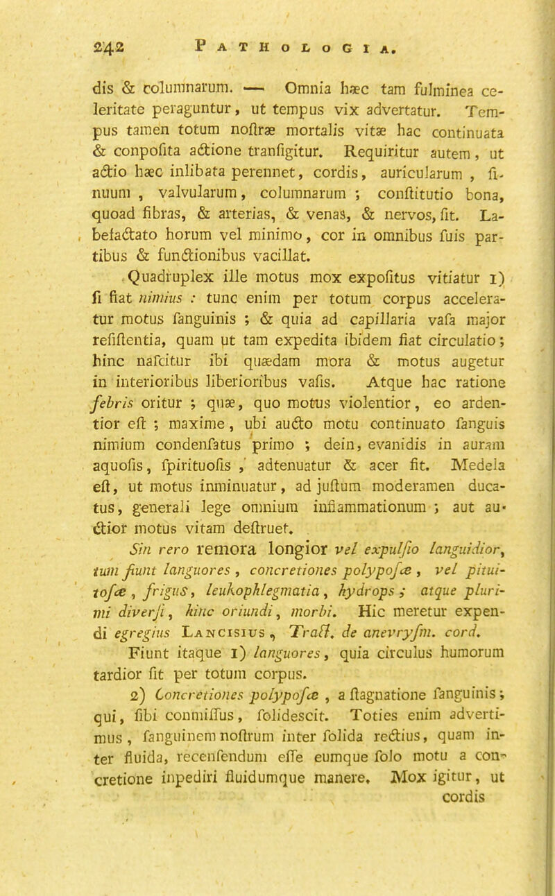 dis & columnarurn. Omnia haec tarn fulminea ce- leritate peraguntur, ut temp us vix advertatur. Tern- pus tamen totum noflrae mortalis vitae hac continuata & conpofita adione tranfigitur. Requiritur autem, ut adio haec inlibata perennet, cordis, auricuiarum , fi- nuum , valvuJarum, columnarurn ; conftitutio bona, quoad fibras, & arterias, & venas, & nervos, fit. La- , befadato horum vel minimo, cor in omnibus fuis par- tibus & fundionibus vacillat. Quadruplex ille motus mox expofitus vitiatur i) fi fiat nimius : tunc enim per totum corpus accelera- tur motus fanguinis ; & quia ad capilJaria vafa major refiflentia, quam qt tarn expedita ibidem fiat circulatio; hinc nafcitur ibi quaedam mora & motus augetur in interioribus liberioribus vafis. Atque hac ratione febris oritur ; quae, quo motus violentior, eo arden- tior eft: ; maxime, ubi audo motu continuato fanguis nimium condenfatus primo ; dein, evanidis in auram aquofis, fpirituofis ,' adtenuatur & acer fit. Medela eft, ut motus inminuatur, ad juftum moderamen duca- tus, generaii lege omnium iufiammationum ; aut au* dior motus vitam deftruet. Sin rero retliora longior ve/ expulfio languidior^ turn jxunt languores , concretiones polypofce , vel pitui- tofce ^ frigus, leukophlegmatia ^ hydrops,' atque pluri- mi diverji, hinc oriundi, morhi. Hie meretur expen- di egregius Lancisius, Trafl, de anevryfni. cord, Fiunt itaque i) languores, quia circulus huraorum tardior fit per totum corpus. 2) Concretiones polypofes , a ftagnatione fanguinis*, qui, fibi conmilTus, folidescit. Toties enim adverti- mus, fanguinem noftrum inter folida redius, quam in- ter fiuida, recenfendum efte eumque folo motu a con cretione inpediri fluidumque manere, Moxigitur, ut cordis