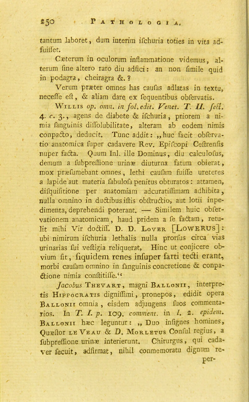 tantum laboret, dum interim ifchuria toties in vita ad- fuiiiet. Caeterum in oculorum inflamraatione videmus, al- terum fine altero rare din adfici: an non fimile quid in podagra, cheiragra &. ? Verum praeter omnes has caufas adlatas in textu, necefl’e eft, & aliam dare ex fequentibus obfervatis. Willis op. omn. in foL. edit. Venet. T. II. fe^. 4. c. 3., agens de diabete & ifchuria, priorera a ni- mia fanguinis diffolubilitate, alteram ab eodem nimis conpado, deducit, Tuncaddit: „huc fadt obferva- tio anatomica fuper cadavere Rev. Epifeopi Ceftrenfis nuper fadta. Quum Ini. ille Dominus, diu calculofus, demum a fubpreftione urinse diuturna fatum obierat, mox prsefumebant omnes, lethi caufara fuifte ureteres a Japide'aut materia fabulofa penitus obturates : attaraen, difquifitione per anatomiam adcuratiffimam adhibita, nulla omnino in dudibusiftis obftrudio, aut lotii inpe- dimenta, deprehendi poterant. — Similem huic obfer- vationem anatomicam, hand pridem a fe fadtam, retu- lit mihi Vir dodtiff. D. D. Lover [LoWERUS] : ubi nimirum ifchuria lethalis nulla prorfus circa vias urinarias fui veftigia reliquerat, Hinc ut conjicere ob- vium fit, fiquidem renes infuper farti tedi erant, morbi caufam omnino in fanguinis concretione & conpa- dione nimia conftitilTe.“ /acoiiis They ART, magni Ballonii, interpre- tis Hippocratis digniftimi, pronepos, edidit opera Ballonii omnia , eisdem adjungens fuos coramenta- rios. In T. I. p. 109. comment, in /, 2. epidem. Ballonii haec leguntur: „ Duo infignes homines, Quieftor leVeau & D. Morletus Conful regius, a fubpreftione urinae interierunt. Chirurgus, qui cada- ver fecuit, adlirraat, nihil conmemoratu dignum re- per-