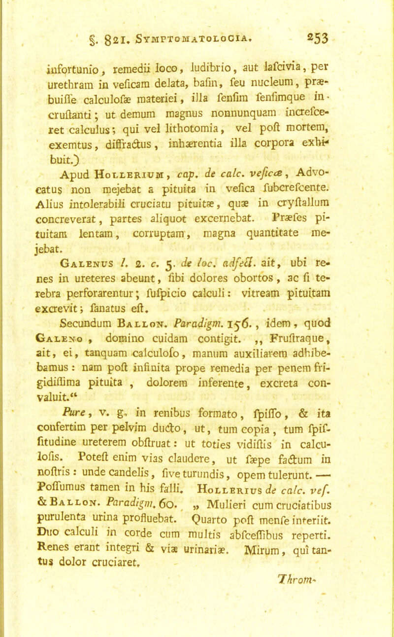 iufortunio, reniedii loco, Judibrio, aut lafcivia, per urethram in veficam deJata, bafin, feu nucleum, prae- buifle calculofae raateriei f iJla fenfim fenfimque in • cruftanti; ut demum magnus nonnunquam inaefce- ret calculus? qui vel lithotomia, vel poll mortem, ' exemtus, diffradus, inhaerentia ilia corpora exbi- buit.) Apud Hollerium, cap, de calc. veficcB ^ Advo- catus non mejebat a pituita in vefica fubcrefcente. Alius intolerabili cruciatu pituitae, quae in cryilallum concreverat, partes aliquat excernebat. Praefes pi- tuitara lentam, corruptam, magna quantitate me- jebat. Galenus /. 2. c. 5. de loc. adfeS. ait, ubi re- nes in ureteres abeunt, fibi dolores obortos , ac fi te- rebra perforarentur; fufpicio calculi: vitream pituitam exaevit; fanatus eft. Secundum Ballon. Paradigm. 1^6., idem, quod Galeno , domino cuidam contigit. ,, Fruftraque, ait, ei, tanquam calculofo, manum auxiliarem adhibe- bamus : nam poft infinita prope remedia per penem fVi- gidillima pituita , dolorera inferente, excreta con- valuit.*‘ fiire, V. g. in renibus formato, fpiflb, & ita coufertim per pelvim diicto, ut, turn copia , turn fpif- fitudine ureterem obftruat: ut toties vidiftls in calcu- lofis. Poteft enim vias claudere, ut faepe fadum in noftrls : unde candelis, five turundis, opem tulerunt. —' Pofifumus tamen in his falli. Hollerius de calc. vef. & Ballon. Paradigm, 6q. ^ „ Mulieri cum cruciatibus purulenta urina profluebat. Quarto poft menfe interiit. Duo calculi in corde cum multis abfcefTibus reperti. Renes erant integri & vise urinariae. Mirum, qui tan- tus dolor cruciaret. Throm*