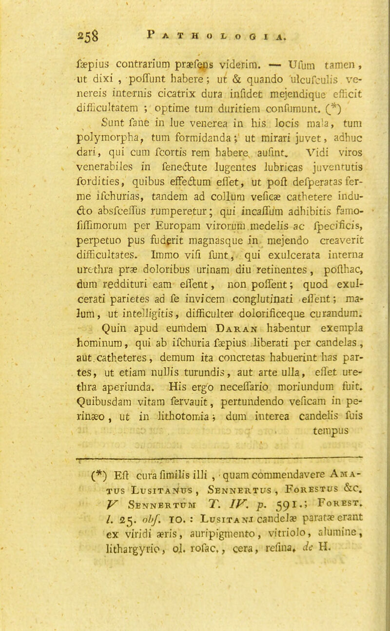 faepius contrarium praef^ps viderim. — Ufum tamen , lit dixi , poITiint habere; ut & quando ulcufculis ve- nereis internis cicatrix dura infidet mejendique efiicit difiicultatem ; optime turn diiritiem confurnunt. Sunt fane in Jue venerea in his locis mala, turn polymorpha, turn formidandaut mirari juvet» adhuc dari, qiii cum fcortis rem habere, aufint. Vidi viros venerabiles in fenedute lugentes lubricas juventutis fordities, quibus eifedum effet, ut poft defperatas fer- me ifchurias, tandem ad coUum veficae cathetere indu- do absfcellus rumperetur; qui incalTum adhibitis famo- fiffimorum per Europam virorum medeJis ac fpecificis, perpetuo pus fudgrit magnasque in mejendo creaverit difficultates. Immo vifi funt, qui exulcerata interna urethra prae doloribus urinam diu retinentes, pofthac, dum reddituri earn eflent, non poffent; quod exul- cerati parietes ad fe invicem conglutinati efl'enf; ma- lum, ut inteJIigitis, difficulter dolorificeque curandum. Quin apud eumdem Daran habentur exempla hominum, qui ab ifchuria faepius liberati per candelas , aut.catheteres, demum ita concretas habuerint has par- tes, ut etiam nullis turundis, aut arteulla, effet ure- thra aperiunda. His ergo neceflario moriundum fuit» Quibusdam vitara fervauit, pertundendo veffcam in pe- rinaeo, ut in Jithotomia; dum interea candelis fuis tempus (*) Eff cura fimilis illi , • quam commendavere Ama- Tus LusiTA?fas , Sennertus , Forestus &c. V SeNNERTITM T. IV. p. 59I*’’ /. 25. ohf. TO.: Lusitanj candeiae parataeerant ex viridiaeris, auripigmento, vitriolo, alumine, lithargyrio, oh rofac,, cera, refina* de H.