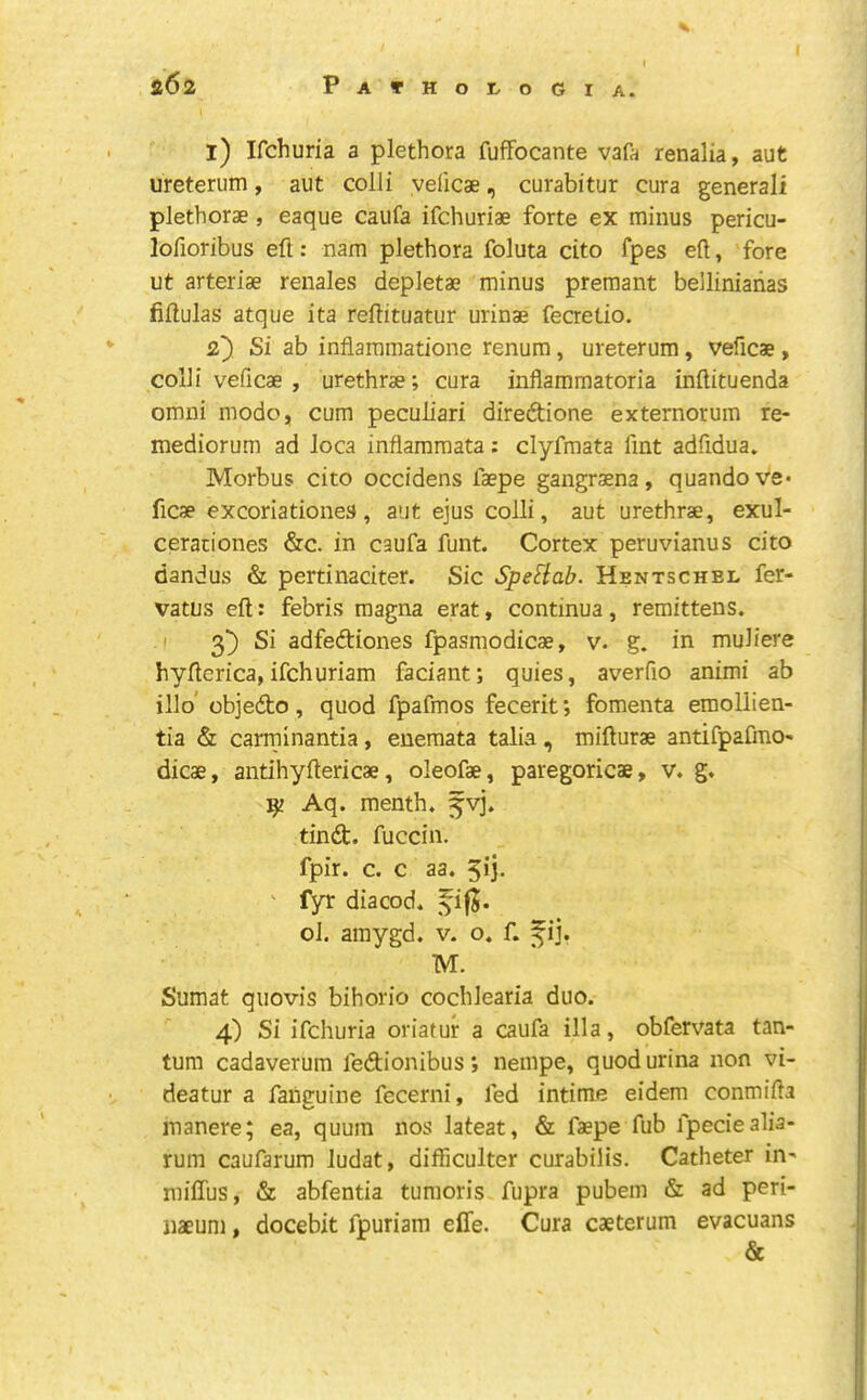 l) Ifchuria a plethora fufFocante vafa renalia, aut ureterum, aut colli yelicae, curabitur cura general! plethorae , eaque caufa ifchuriae forte ex minus pericu- lofioribus eft: nam plethora foluta cito fpes eft, fore ut arteriae renales depletae minus premant belliniarias fiftulas atque ita reftituatur urinae fecretio. 2} Si ab inflammatione renum, ureterum, veficae, colli veficae , urethrae; cura inflammatoria inftituenda omni mode, cum peculiar! diredtione externorum re- mediorum ad loca inflammata; clyfmata fint adfidua. Morbus cito occidens faepe gangraena, quandove* ficae excoriationes, aut ejus colli, aut urethrae, exul- cerationes &c. in caufa funt. Cortex peruvianus cito dandus & pertinaciter. Sic SpeSlab. Hentschel fer- vatus eft: febris magna erat, continua, remittens. .1 3^ Si adfedliones fpasmodicae, v. g. in muliere hyfterica, ifehuriam faciant; quies, averfio animi ab illo’ objedto, quod fpafmos fecerit; fomenta emollien- tia & carrninantia, euemata talia, mifturae antifpafmo- dicae, antihyftericae, oleofae, paregoricae, v. g. ^ Aq. menth. 5vj. tind. fuccin. fpir. c. c aa. 5ij. ' fyr diacod. ol. amygd. v. o. f. f ij. M. Sumat quovis bihorio cochlearia duo. 4) Si ifchuria oriatur a caufa ilia, obferv^ata tan- tum cadaverum fedionibus; nempe, quod urina non vi- deatur a fahguine fecerni, fed intime eidem conmifta inanere; ea, quum nos lateat, & faepe fub fpeciealia- rum caufarum ludat, difficulter curabilis. Catheter in' miffus, & abfentia tumoris fupra pubem & ad peri- naeum, docebit fpuriam efle. Cura caeterum evacuans &