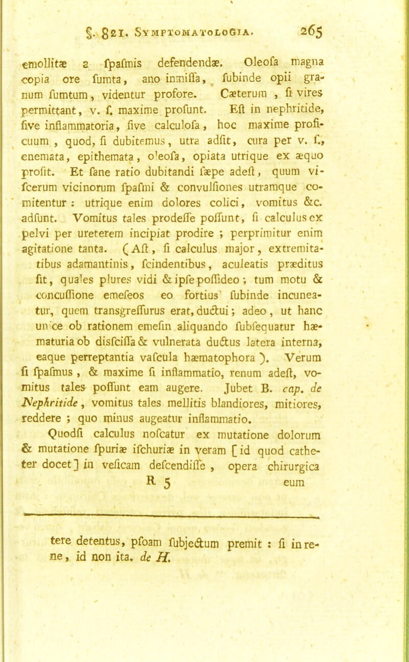 / §.v82I. SyMPI’OMAToLOGIA. 265 cmollitae 2 fpafmis defendendae. Oleofa magna copia ore fumta, ano inniilTa, ^ fubinde opii gra- num fumtum, videntur profore. Caeteruiii , fi vires perroittant, v. f. maxime profunt. Eft in nephridde, five inflaramatoria, live calculofa, hoc maxime profi- cuum , quod, ft dubitemus, utra adfit, ciira per v. ft, enemata, epithemata, oleofa, opiata utrique ex aequo profit. Et fane ratio dubitandi faepe adeft, quum vi- fcerum vicinorum fpafmi & convuJfiones utraraque co- rn itentur : utrique enim dolores colici, v^omitus &c. adfunt. Vomitus tales prodefte poifunt, ft calculus ex pelvi per ureterem incipiat prodire ; perprimitur enim agitatione tanta. (1 Aft , ft calculus major, extremita- tibus adamantinis, fcindentibus, aculeatis praeditus fit, quales plures vidi &ipfepoflideo; turn motu & - ^ concuflione emefeos eo fortius fubinde incunea- tur, quern transgreflurus erat, dudui; adeo , ut banc un ce ob rationem emeftn aliquando fubfequatur hae- maturiaob disfcifla& vulnerata ducftus latera interna, eaque perreptantia vafcula haeraatophora Verum fi fpafmus , & maxime ft inflammatio, renum adeft, vo- mitus tales^ poffunt earn augere. Jubet B. cap. de jS^ephritide, vomitus tales mellitis blandiores, mitiores, reddere ; quo minus augeatur inflammatio. Quodfi calculus nofcatur ex mutatione dolorum & mutatione fpuriae ifchuriae in veram [id quod cathe- ter docet] in veftcam defcendifle , opera chirurgica R- 5 eum tere detentus, pfoam fubjedum premit : ft inre- ne, id non ita, de H.