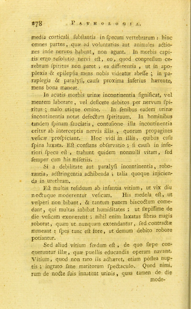 media corticali fubftantia in fpecuni vertebrarum : hinc omnes partes, quae ad voluntarias aut animales adtio- nes inde nervos habent, non agunt. In morbis capi- tis ergo refolutio nervi eft, eo, quod conpreflum ce- rebrum ipintus non paret ■, ea differentia , ut in apo- plexia & epilepfia mens nobis videatur abeffe ; in pa- raplegia & paraiyli, caufa proxima inferius haerente, mens bona maneat. In acutis morbis urinae incontinentia fignificat, vel mentem laborare, vel deficere debitos per nervum fpi- ritus ; malo utique omine. In fenibus eadem urinae incontinentia notat defeclum fpirituum. In hominibus tandem fpinam fauciatis, contufione ilia incontinentia oritur ab intercepts nervis illis , quorum propagines veficae profpiciant. Hoc vidi in illis, quibus cafu fpina luxata. Eft conftans obfervatio ; ft caufa in infe- riori fpecu eft , trahunt quidem nonnulli vitam, fed femper cum his miferiis. Si a debilitate aut paralyft incontinentia, robo- rantia, adftringentia adhibenda i talk quoque injicien- d.a in urethram, ' Eft multis reftduum ab infantia vitium, ut vix diu nodtuque moderentur veficam. His medeJa eft, ut vefperi non bibant, & tantum panem biscodtum come- riant^ qui multas inbibat humiditates ; ut faepiftime de die veftcam exonerent j nihil enim laxatas fibras magis roborat, quam ut nunquam extendantur, fed contradae maneant : fpes tunc eft fore, ut denium debito robore potiantur. Sed aliud vitium foedum eft , de quo faepe con- queruntur iJJae, quae puellis educandis operam navant. Vitium, quod non raro iis adhaeret, etiam poftea nup- tis ; ingrato fane maritorum fpedaculo. Quod nimi. rum de node fuis inuatent uriuis, quas tamen de die mode-