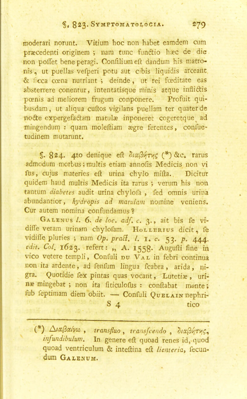 ^1 823* ^79 moderari norunt. Vitium hoc non habet eamdein cum praecedenti originem *, nara tunc funftio hsec de die non polTet beneperagi. Confiliumeft dandum his matro- nis, ut pueLlas vefperi potu aut cibis liquidis arceant, & lieca coena nutriant •, deinde, ut rei fceditate eas absterrere conentur, intentatisque minis atque infliftis poenis ad meliorem frugum conponere. Profuit qui- busdam, ut aliqua cuftos vigilans puellam ter quaterde node expergefadam matulae inponeret cogeretque^ ad mingendum : quam moieftiam zegre ferentes, confue- tudinem mutanmt. 824. 4to denique eft (*) &c* rarus admodum morbus; multis etiam annofis Medicis non vi fus, cujus materies eft urina chylo mifta. Dicitur quidem hand multis Medicis ita rarus *, verum his non tantum diabetes audit urina chylofa , fed omnis urina abundantior, hydropis ad matulam nomine vcniens. Cur autem nomina confundamus ? Galenus L 6. de Loc. adf, c. 3., ait bis fe vi- difte veram urinam chylofam. Hollerius dicit, fe vidifle pluries •, nam Op. prabi. 1. i* c. 53. p. 444. edit. Col, 1623. refert: „ A. 1558- Augufti fine in vico vetere templi, Confuli du Val in febri continua non ita ardente, ad fenfum lingua fcabra , arida, ni- gra. Quotidie fex pintas quas vocant, Lutetiae , uri- nae mingebat ; non ita fiticulofus : conftabat m«mte; fub feptimam diem obiit. — Confuli Quelain nephri- S 4 tico (*) A/a/3a/)/w , transfluo , transfcendo , infundibulum. In genere eft quoad renes id,'quod quoad ventriculum & inteftina eft lienteriat fecun- dum Galejjum.