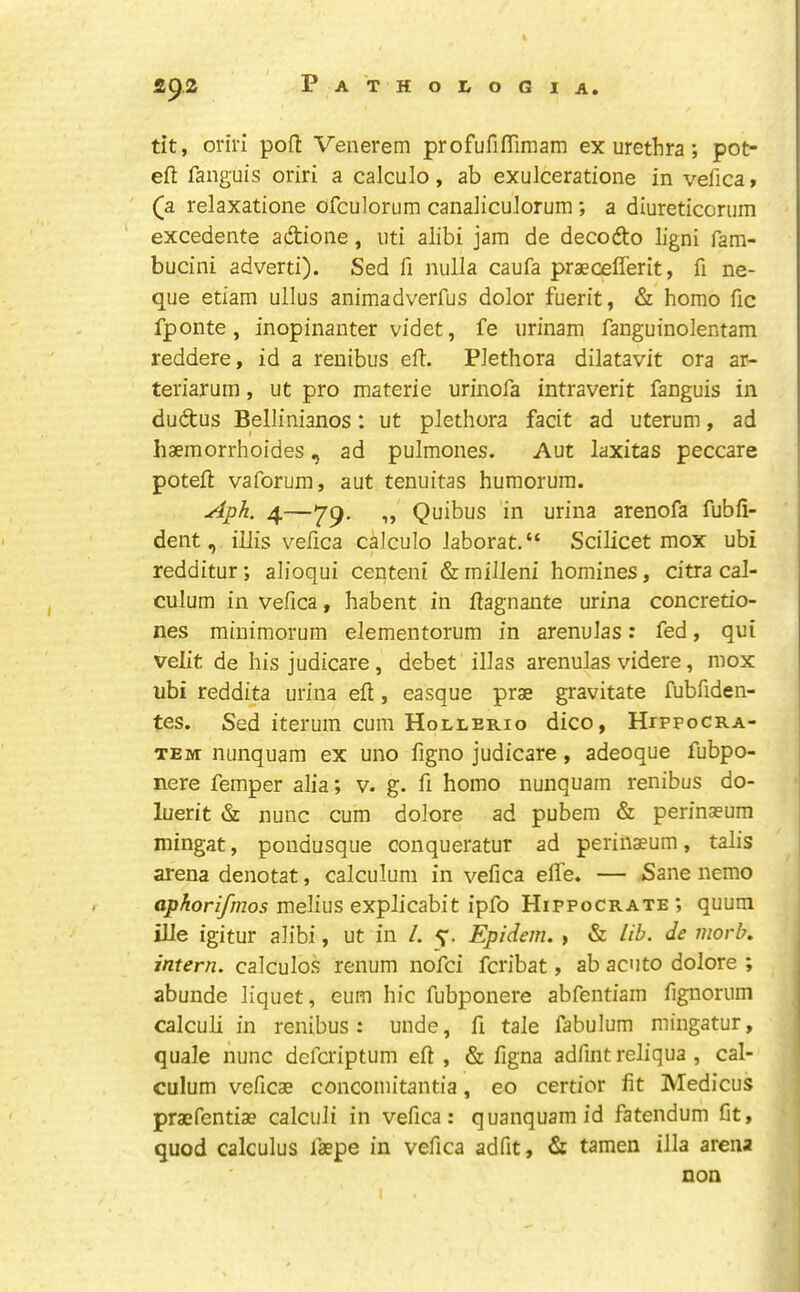 tit, oriri pofl Venerem profufiflimam ex urethra; pot- efl: fanguis oriri a calculo, ab exulceratione in vefica» (a relaxatione ofculorum canaiicuJorum; a diureticorum excedente adione, iiti alibi jam de decodo ligni fam- bucini adverti). Sed fi nulla caufa praeceflerit, fi ne- que etiam ullus animadverfus dolor fuerit, & homo fic fponte , inopinanter videt, fe urinam fanguinolentam reddere, id a reuibus eft. Plethora dilatavit ora ar- teriarum, ut pro materie urinofa intraverit fanguis in dudus Bellinianos: ut plethora facit ad uterum, ad haemorrhoides, ad pulmones. Aut laxitas peccare poteft vaforum, aut tenuitas humorum. Aph. 4—'J79. „ Quibus in urina arenofa fubfi- dent, illis vefica calculo laborat.“ Scilicet mox ubi redditur; alioqui centeni &milleni homines, citra cal- culum in vefica, habent in ftagnante urina concretio- nes minimorum elementorum in arenuJas: fed, qui velit de his judicare, debet illas arenulas videre, mox ubi reddita urina eft , easque prae gravitate fubfiden- tes. Sed iterum cum Hollerio dico, Hippocra- TEM nunquam ex uno figno judicare, adeoque fubpo- nere femper alia; v. g. ft homo nunquam renibus do- luerit & nunc cum dolore ad pubem & perinaeum mingat, pondusque conqueratur ad perinaeum, talis arena denotat, calculum in vefica efife* — Sane nemo cp/^orzyh205 melius explicabit ipfo Hippocrate; quum ilie igitur alibi, ut in /. Epidem, , & lib. de morb. intern, calculos renum nofci fcribat, ab acuto dolore ; abunde liquet, eum hie fubponere abfentiam fignorum calculi in renibus: unde, ft tale fabulum mingatur, quale nunc deferiptum eft , & ftgna adfint reliqua , cal- culum veficae concomitantia, eo certior fit Medicus praefentiae calculi in vefica: quanquamid fatendum fit, quod calculus faepe in vefica adfit, & tamen ilia arena non